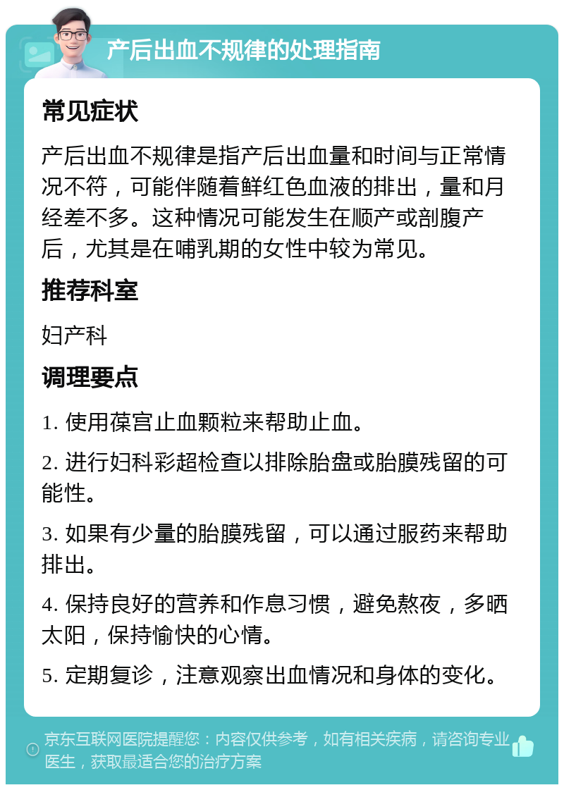 产后出血不规律的处理指南 常见症状 产后出血不规律是指产后出血量和时间与正常情况不符，可能伴随着鲜红色血液的排出，量和月经差不多。这种情况可能发生在顺产或剖腹产后，尤其是在哺乳期的女性中较为常见。 推荐科室 妇产科 调理要点 1. 使用葆宫止血颗粒来帮助止血。 2. 进行妇科彩超检查以排除胎盘或胎膜残留的可能性。 3. 如果有少量的胎膜残留，可以通过服药来帮助排出。 4. 保持良好的营养和作息习惯，避免熬夜，多晒太阳，保持愉快的心情。 5. 定期复诊，注意观察出血情况和身体的变化。