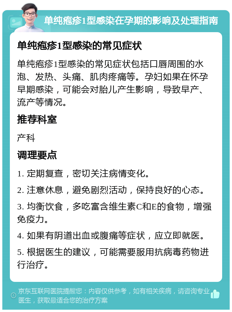 单纯疱疹1型感染在孕期的影响及处理指南 单纯疱疹1型感染的常见症状 单纯疱疹1型感染的常见症状包括口唇周围的水泡、发热、头痛、肌肉疼痛等。孕妇如果在怀孕早期感染，可能会对胎儿产生影响，导致早产、流产等情况。 推荐科室 产科 调理要点 1. 定期复查，密切关注病情变化。 2. 注意休息，避免剧烈活动，保持良好的心态。 3. 均衡饮食，多吃富含维生素C和E的食物，增强免疫力。 4. 如果有阴道出血或腹痛等症状，应立即就医。 5. 根据医生的建议，可能需要服用抗病毒药物进行治疗。