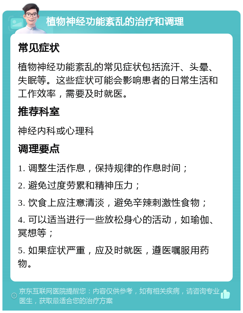 植物神经功能紊乱的治疗和调理 常见症状 植物神经功能紊乱的常见症状包括流汗、头晕、失眠等。这些症状可能会影响患者的日常生活和工作效率，需要及时就医。 推荐科室 神经内科或心理科 调理要点 1. 调整生活作息，保持规律的作息时间； 2. 避免过度劳累和精神压力； 3. 饮食上应注意清淡，避免辛辣刺激性食物； 4. 可以适当进行一些放松身心的活动，如瑜伽、冥想等； 5. 如果症状严重，应及时就医，遵医嘱服用药物。