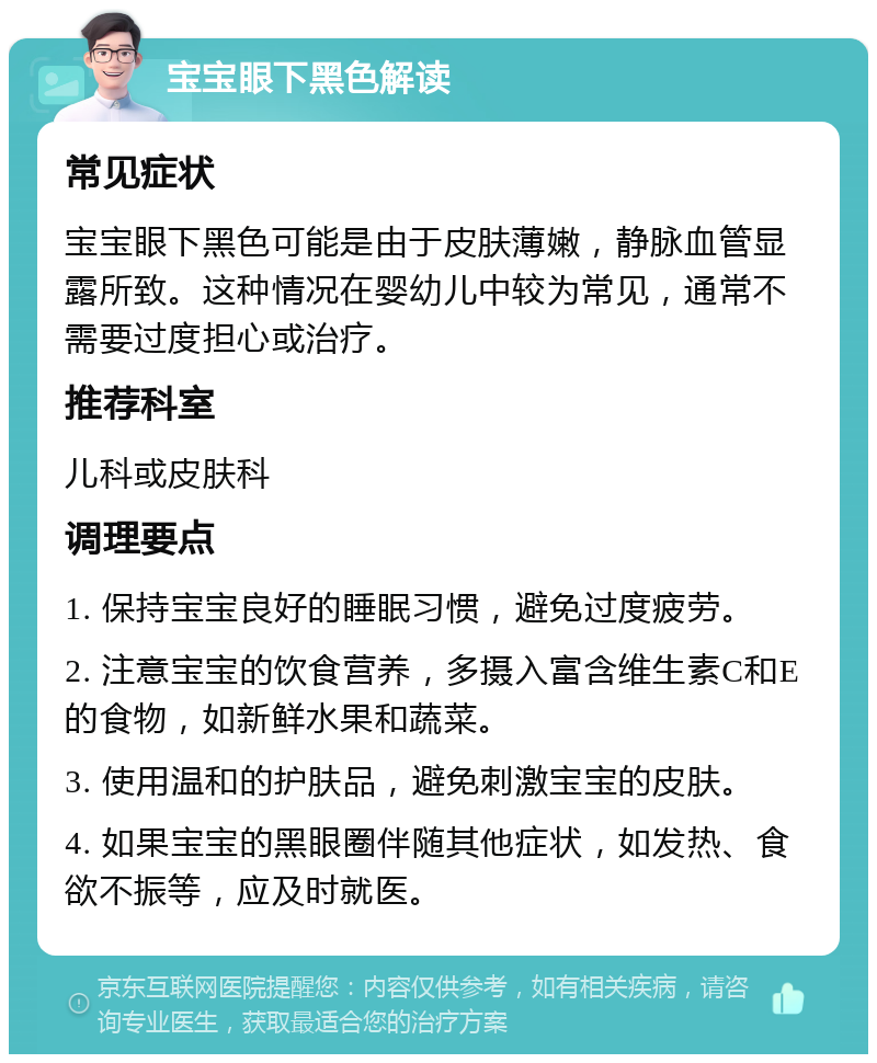 宝宝眼下黑色解读 常见症状 宝宝眼下黑色可能是由于皮肤薄嫩，静脉血管显露所致。这种情况在婴幼儿中较为常见，通常不需要过度担心或治疗。 推荐科室 儿科或皮肤科 调理要点 1. 保持宝宝良好的睡眠习惯，避免过度疲劳。 2. 注意宝宝的饮食营养，多摄入富含维生素C和E的食物，如新鲜水果和蔬菜。 3. 使用温和的护肤品，避免刺激宝宝的皮肤。 4. 如果宝宝的黑眼圈伴随其他症状，如发热、食欲不振等，应及时就医。