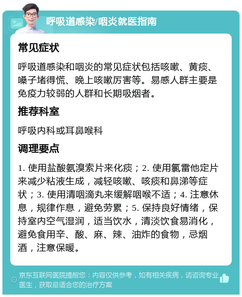 呼吸道感染/咽炎就医指南 常见症状 呼吸道感染和咽炎的常见症状包括咳嗽、黄痰、嗓子堵得慌、晚上咳嗽厉害等。易感人群主要是免疫力较弱的人群和长期吸烟者。 推荐科室 呼吸内科或耳鼻喉科 调理要点 1. 使用盐酸氨溴索片来化痰；2. 使用氯雷他定片来减少粘液生成，减轻咳嗽、咳痰和鼻涕等症状；3. 使用清咽滴丸来缓解咽喉不适；4. 注意休息，规律作息，避免劳累；5. 保持良好情绪，保持室内空气湿润，适当饮水，清淡饮食易消化，避免食用辛、酸、麻、辣、油炸的食物，忌烟酒，注意保暖。