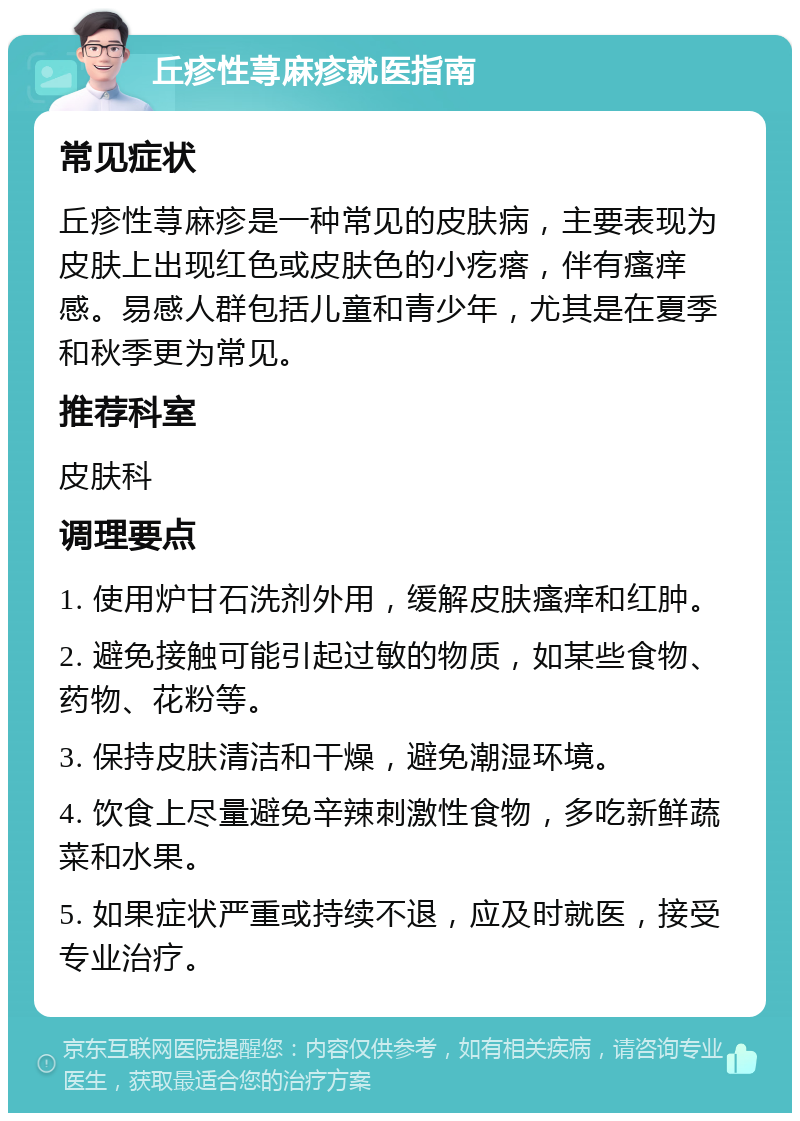 丘疹性荨麻疹就医指南 常见症状 丘疹性荨麻疹是一种常见的皮肤病，主要表现为皮肤上出现红色或皮肤色的小疙瘩，伴有瘙痒感。易感人群包括儿童和青少年，尤其是在夏季和秋季更为常见。 推荐科室 皮肤科 调理要点 1. 使用炉甘石洗剂外用，缓解皮肤瘙痒和红肿。 2. 避免接触可能引起过敏的物质，如某些食物、药物、花粉等。 3. 保持皮肤清洁和干燥，避免潮湿环境。 4. 饮食上尽量避免辛辣刺激性食物，多吃新鲜蔬菜和水果。 5. 如果症状严重或持续不退，应及时就医，接受专业治疗。