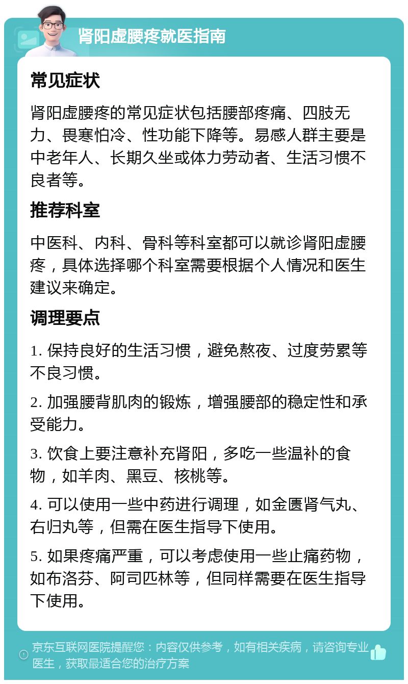 肾阳虚腰疼就医指南 常见症状 肾阳虚腰疼的常见症状包括腰部疼痛、四肢无力、畏寒怕冷、性功能下降等。易感人群主要是中老年人、长期久坐或体力劳动者、生活习惯不良者等。 推荐科室 中医科、内科、骨科等科室都可以就诊肾阳虚腰疼，具体选择哪个科室需要根据个人情况和医生建议来确定。 调理要点 1. 保持良好的生活习惯，避免熬夜、过度劳累等不良习惯。 2. 加强腰背肌肉的锻炼，增强腰部的稳定性和承受能力。 3. 饮食上要注意补充肾阳，多吃一些温补的食物，如羊肉、黑豆、核桃等。 4. 可以使用一些中药进行调理，如金匮肾气丸、右归丸等，但需在医生指导下使用。 5. 如果疼痛严重，可以考虑使用一些止痛药物，如布洛芬、阿司匹林等，但同样需要在医生指导下使用。