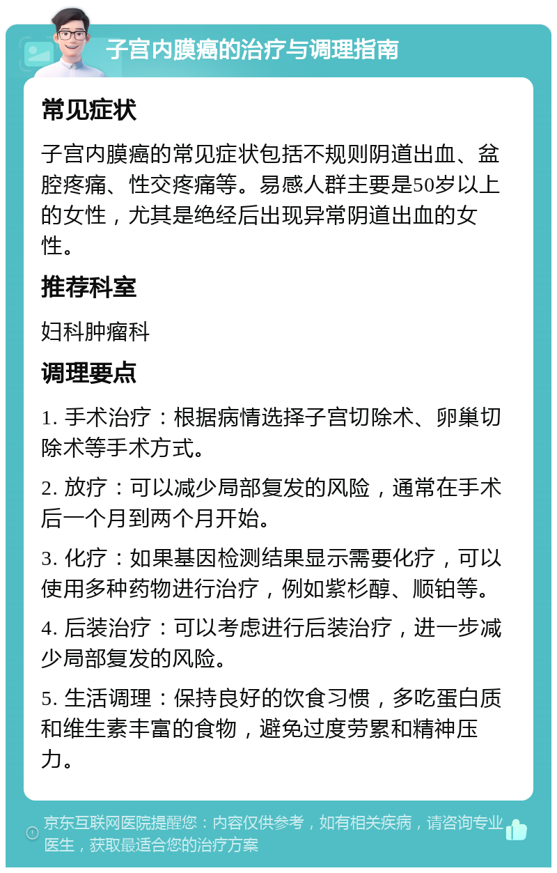 子宫内膜癌的治疗与调理指南 常见症状 子宫内膜癌的常见症状包括不规则阴道出血、盆腔疼痛、性交疼痛等。易感人群主要是50岁以上的女性，尤其是绝经后出现异常阴道出血的女性。 推荐科室 妇科肿瘤科 调理要点 1. 手术治疗：根据病情选择子宫切除术、卵巢切除术等手术方式。 2. 放疗：可以减少局部复发的风险，通常在手术后一个月到两个月开始。 3. 化疗：如果基因检测结果显示需要化疗，可以使用多种药物进行治疗，例如紫杉醇、顺铂等。 4. 后装治疗：可以考虑进行后装治疗，进一步减少局部复发的风险。 5. 生活调理：保持良好的饮食习惯，多吃蛋白质和维生素丰富的食物，避免过度劳累和精神压力。