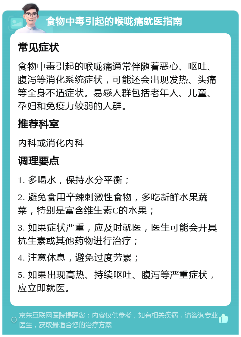 食物中毒引起的喉咙痛就医指南 常见症状 食物中毒引起的喉咙痛通常伴随着恶心、呕吐、腹泻等消化系统症状，可能还会出现发热、头痛等全身不适症状。易感人群包括老年人、儿童、孕妇和免疫力较弱的人群。 推荐科室 内科或消化内科 调理要点 1. 多喝水，保持水分平衡； 2. 避免食用辛辣刺激性食物，多吃新鲜水果蔬菜，特别是富含维生素C的水果； 3. 如果症状严重，应及时就医，医生可能会开具抗生素或其他药物进行治疗； 4. 注意休息，避免过度劳累； 5. 如果出现高热、持续呕吐、腹泻等严重症状，应立即就医。