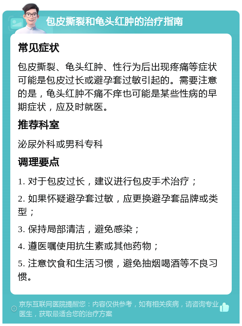 包皮撕裂和龟头红肿的治疗指南 常见症状 包皮撕裂、龟头红肿、性行为后出现疼痛等症状可能是包皮过长或避孕套过敏引起的。需要注意的是，龟头红肿不痛不痒也可能是某些性病的早期症状，应及时就医。 推荐科室 泌尿外科或男科专科 调理要点 1. 对于包皮过长，建议进行包皮手术治疗； 2. 如果怀疑避孕套过敏，应更换避孕套品牌或类型； 3. 保持局部清洁，避免感染； 4. 遵医嘱使用抗生素或其他药物； 5. 注意饮食和生活习惯，避免抽烟喝酒等不良习惯。