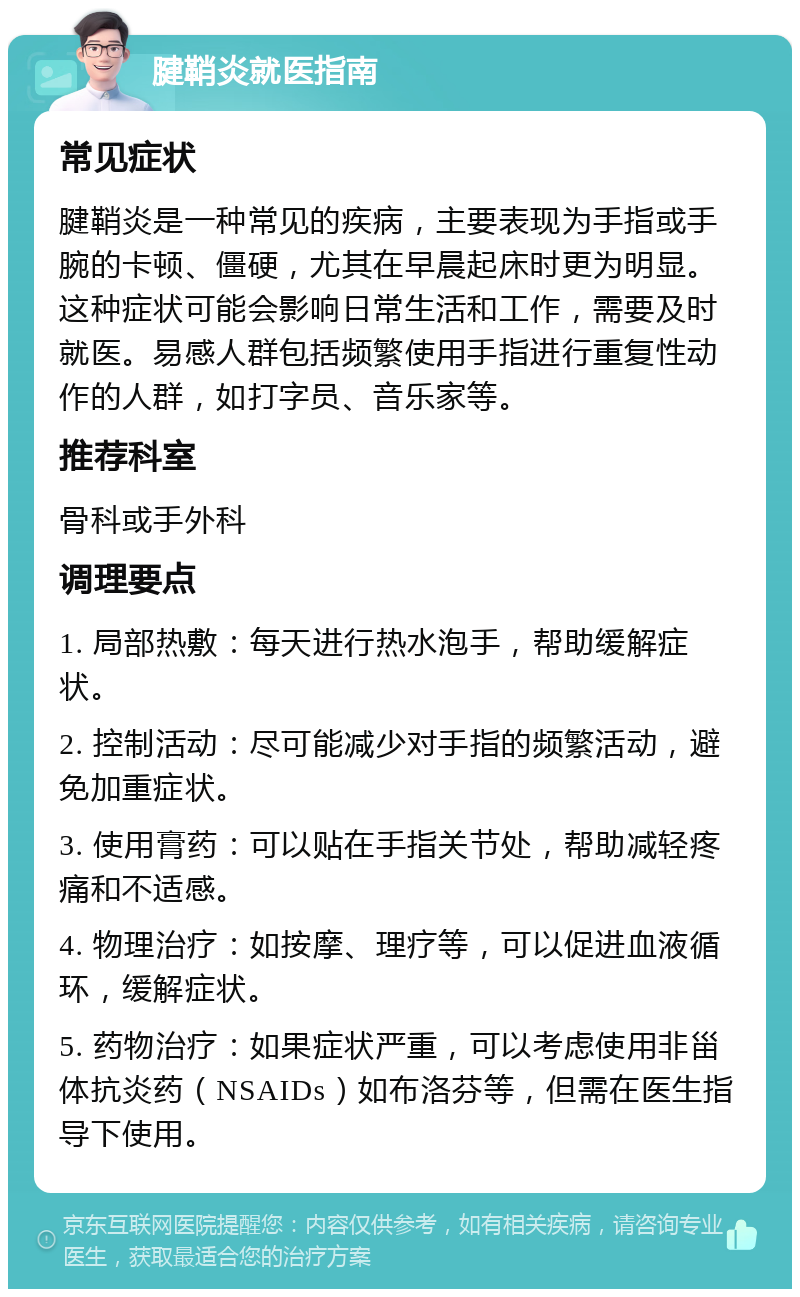 腱鞘炎就医指南 常见症状 腱鞘炎是一种常见的疾病，主要表现为手指或手腕的卡顿、僵硬，尤其在早晨起床时更为明显。这种症状可能会影响日常生活和工作，需要及时就医。易感人群包括频繁使用手指进行重复性动作的人群，如打字员、音乐家等。 推荐科室 骨科或手外科 调理要点 1. 局部热敷：每天进行热水泡手，帮助缓解症状。 2. 控制活动：尽可能减少对手指的频繁活动，避免加重症状。 3. 使用膏药：可以贴在手指关节处，帮助减轻疼痛和不适感。 4. 物理治疗：如按摩、理疗等，可以促进血液循环，缓解症状。 5. 药物治疗：如果症状严重，可以考虑使用非甾体抗炎药（NSAIDs）如布洛芬等，但需在医生指导下使用。