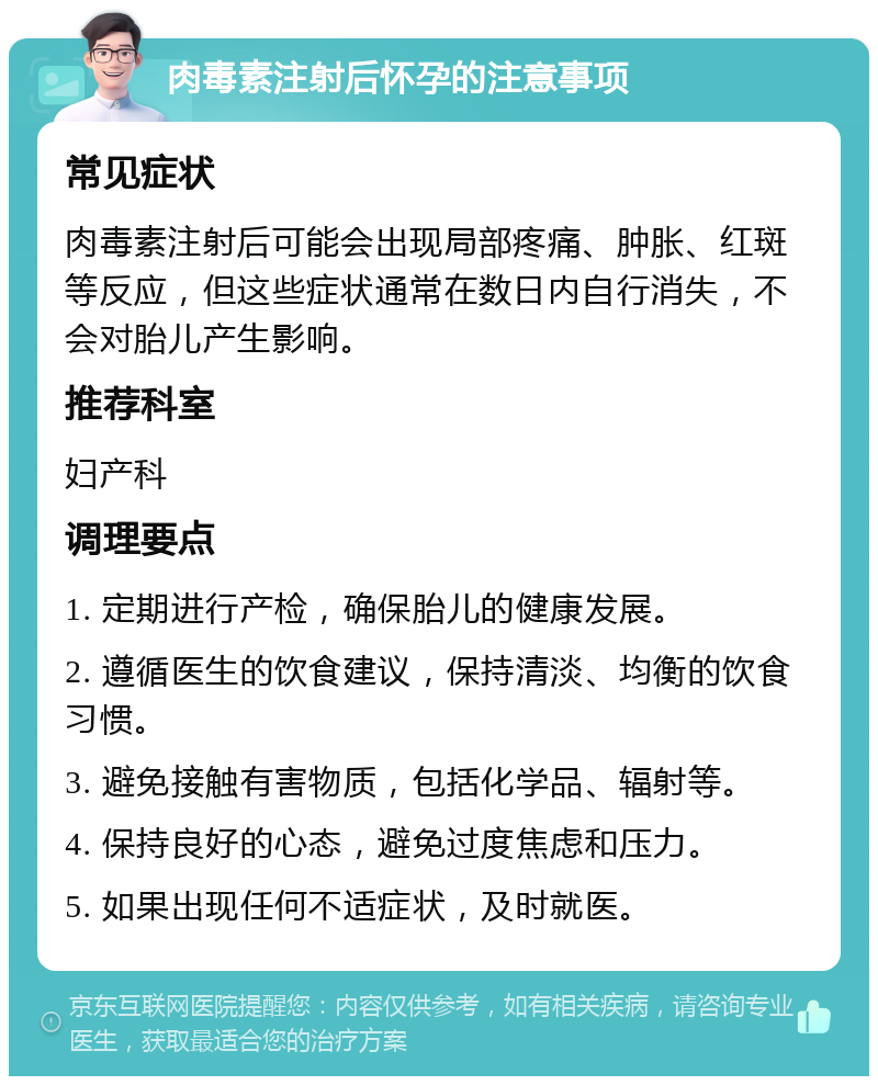 肉毒素注射后怀孕的注意事项 常见症状 肉毒素注射后可能会出现局部疼痛、肿胀、红斑等反应，但这些症状通常在数日内自行消失，不会对胎儿产生影响。 推荐科室 妇产科 调理要点 1. 定期进行产检，确保胎儿的健康发展。 2. 遵循医生的饮食建议，保持清淡、均衡的饮食习惯。 3. 避免接触有害物质，包括化学品、辐射等。 4. 保持良好的心态，避免过度焦虑和压力。 5. 如果出现任何不适症状，及时就医。