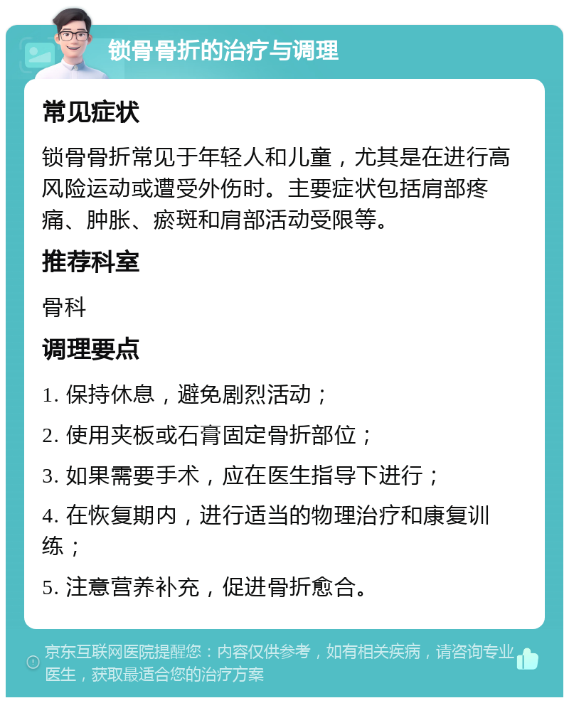 锁骨骨折的治疗与调理 常见症状 锁骨骨折常见于年轻人和儿童，尤其是在进行高风险运动或遭受外伤时。主要症状包括肩部疼痛、肿胀、瘀斑和肩部活动受限等。 推荐科室 骨科 调理要点 1. 保持休息，避免剧烈活动； 2. 使用夹板或石膏固定骨折部位； 3. 如果需要手术，应在医生指导下进行； 4. 在恢复期内，进行适当的物理治疗和康复训练； 5. 注意营养补充，促进骨折愈合。