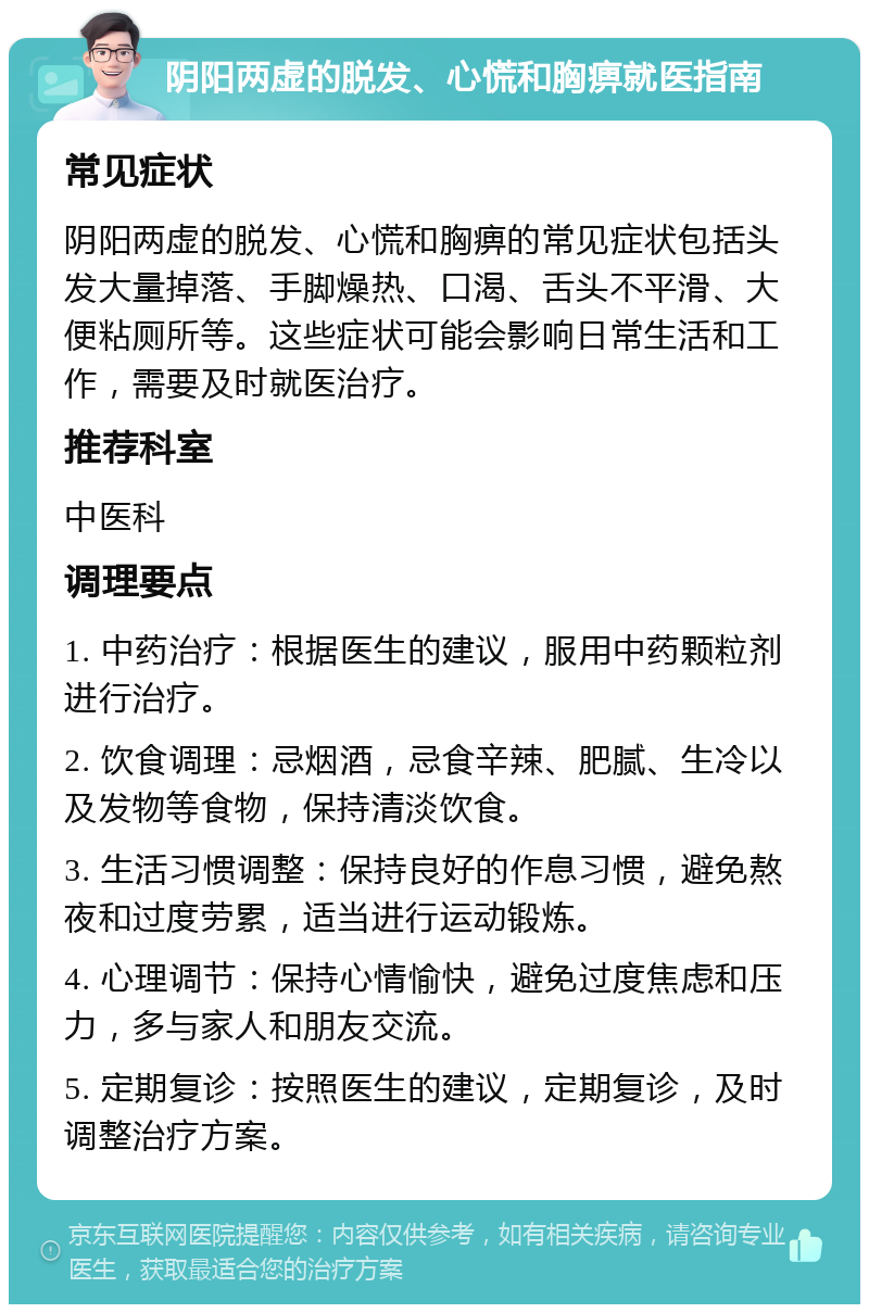 阴阳两虚的脱发、心慌和胸痹就医指南 常见症状 阴阳两虚的脱发、心慌和胸痹的常见症状包括头发大量掉落、手脚燥热、口渴、舌头不平滑、大便粘厕所等。这些症状可能会影响日常生活和工作，需要及时就医治疗。 推荐科室 中医科 调理要点 1. 中药治疗：根据医生的建议，服用中药颗粒剂进行治疗。 2. 饮食调理：忌烟酒，忌食辛辣、肥腻、生冷以及发物等食物，保持清淡饮食。 3. 生活习惯调整：保持良好的作息习惯，避免熬夜和过度劳累，适当进行运动锻炼。 4. 心理调节：保持心情愉快，避免过度焦虑和压力，多与家人和朋友交流。 5. 定期复诊：按照医生的建议，定期复诊，及时调整治疗方案。