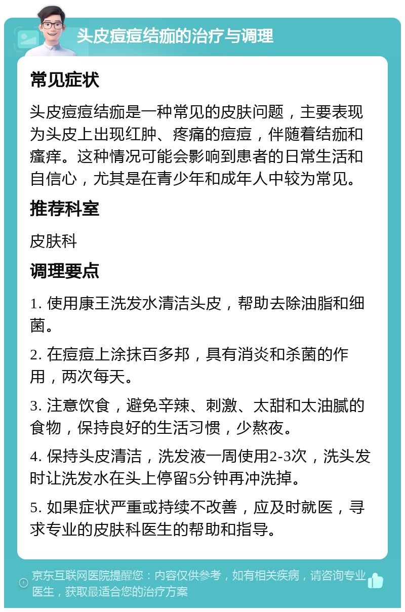 头皮痘痘结痂的治疗与调理 常见症状 头皮痘痘结痂是一种常见的皮肤问题，主要表现为头皮上出现红肿、疼痛的痘痘，伴随着结痂和瘙痒。这种情况可能会影响到患者的日常生活和自信心，尤其是在青少年和成年人中较为常见。 推荐科室 皮肤科 调理要点 1. 使用康王洗发水清洁头皮，帮助去除油脂和细菌。 2. 在痘痘上涂抹百多邦，具有消炎和杀菌的作用，两次每天。 3. 注意饮食，避免辛辣、刺激、太甜和太油腻的食物，保持良好的生活习惯，少熬夜。 4. 保持头皮清洁，洗发液一周使用2-3次，洗头发时让洗发水在头上停留5分钟再冲洗掉。 5. 如果症状严重或持续不改善，应及时就医，寻求专业的皮肤科医生的帮助和指导。