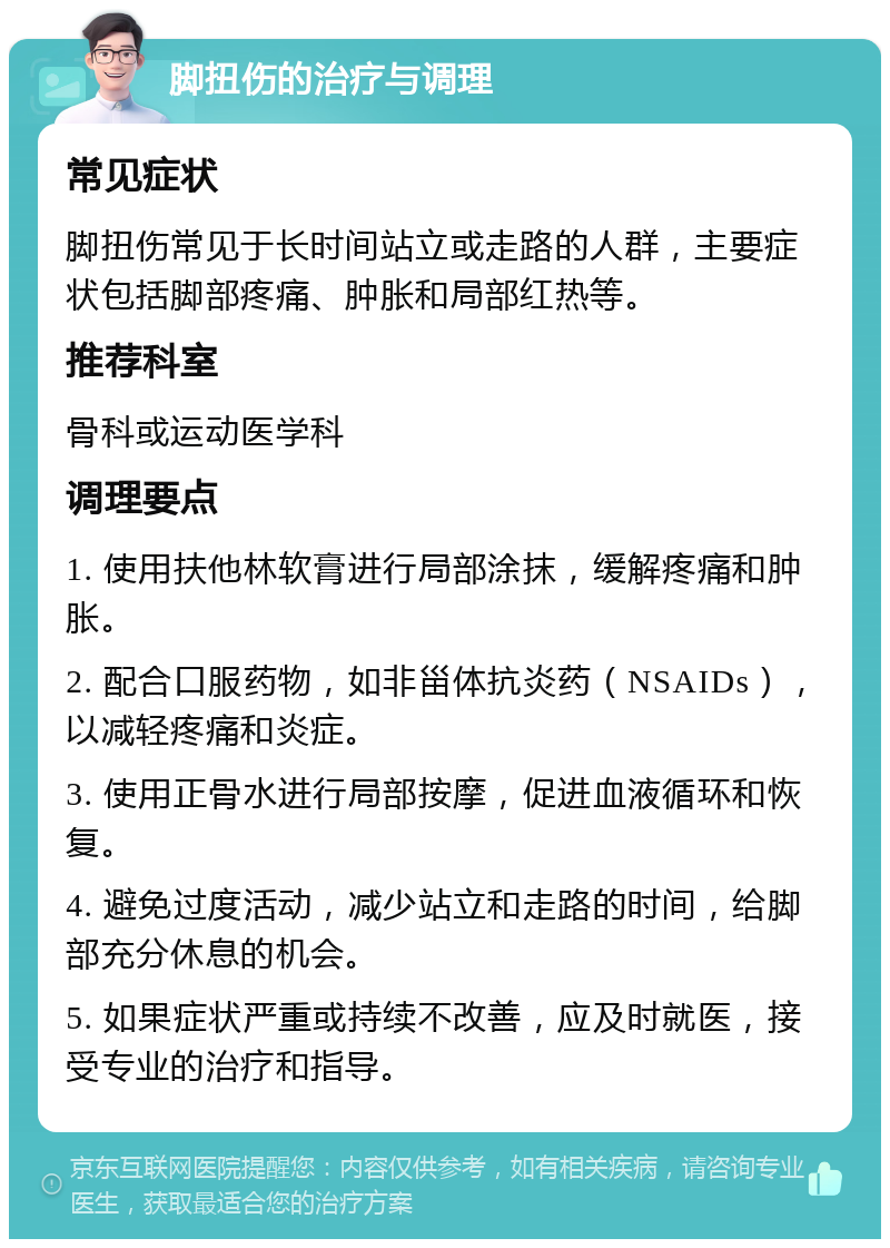 脚扭伤的治疗与调理 常见症状 脚扭伤常见于长时间站立或走路的人群，主要症状包括脚部疼痛、肿胀和局部红热等。 推荐科室 骨科或运动医学科 调理要点 1. 使用扶他林软膏进行局部涂抹，缓解疼痛和肿胀。 2. 配合口服药物，如非甾体抗炎药（NSAIDs），以减轻疼痛和炎症。 3. 使用正骨水进行局部按摩，促进血液循环和恢复。 4. 避免过度活动，减少站立和走路的时间，给脚部充分休息的机会。 5. 如果症状严重或持续不改善，应及时就医，接受专业的治疗和指导。