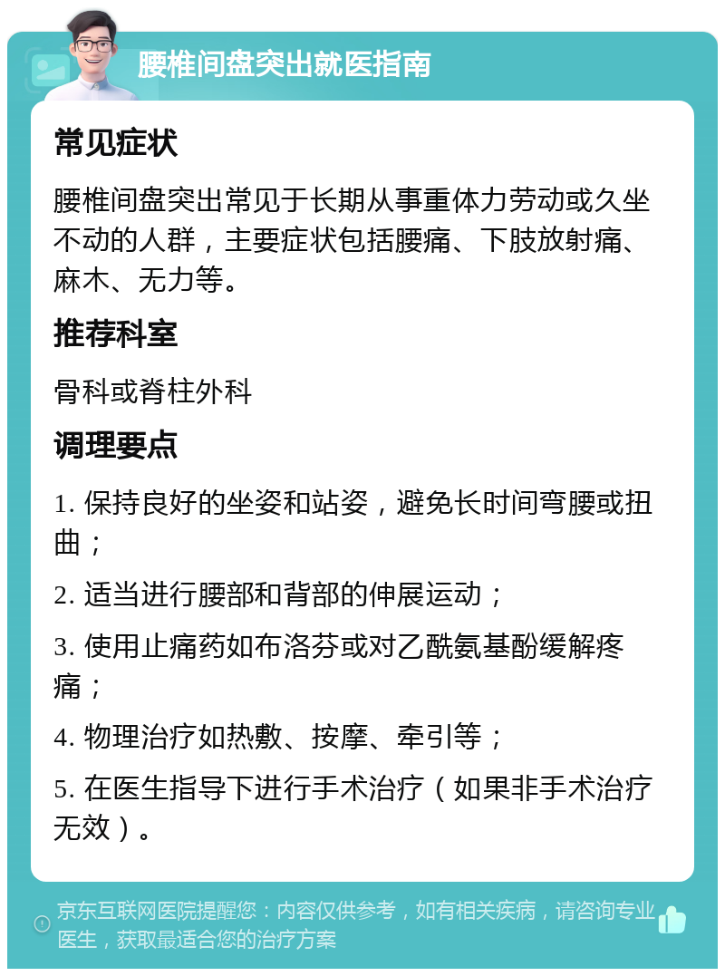 腰椎间盘突出就医指南 常见症状 腰椎间盘突出常见于长期从事重体力劳动或久坐不动的人群，主要症状包括腰痛、下肢放射痛、麻木、无力等。 推荐科室 骨科或脊柱外科 调理要点 1. 保持良好的坐姿和站姿，避免长时间弯腰或扭曲； 2. 适当进行腰部和背部的伸展运动； 3. 使用止痛药如布洛芬或对乙酰氨基酚缓解疼痛； 4. 物理治疗如热敷、按摩、牵引等； 5. 在医生指导下进行手术治疗（如果非手术治疗无效）。