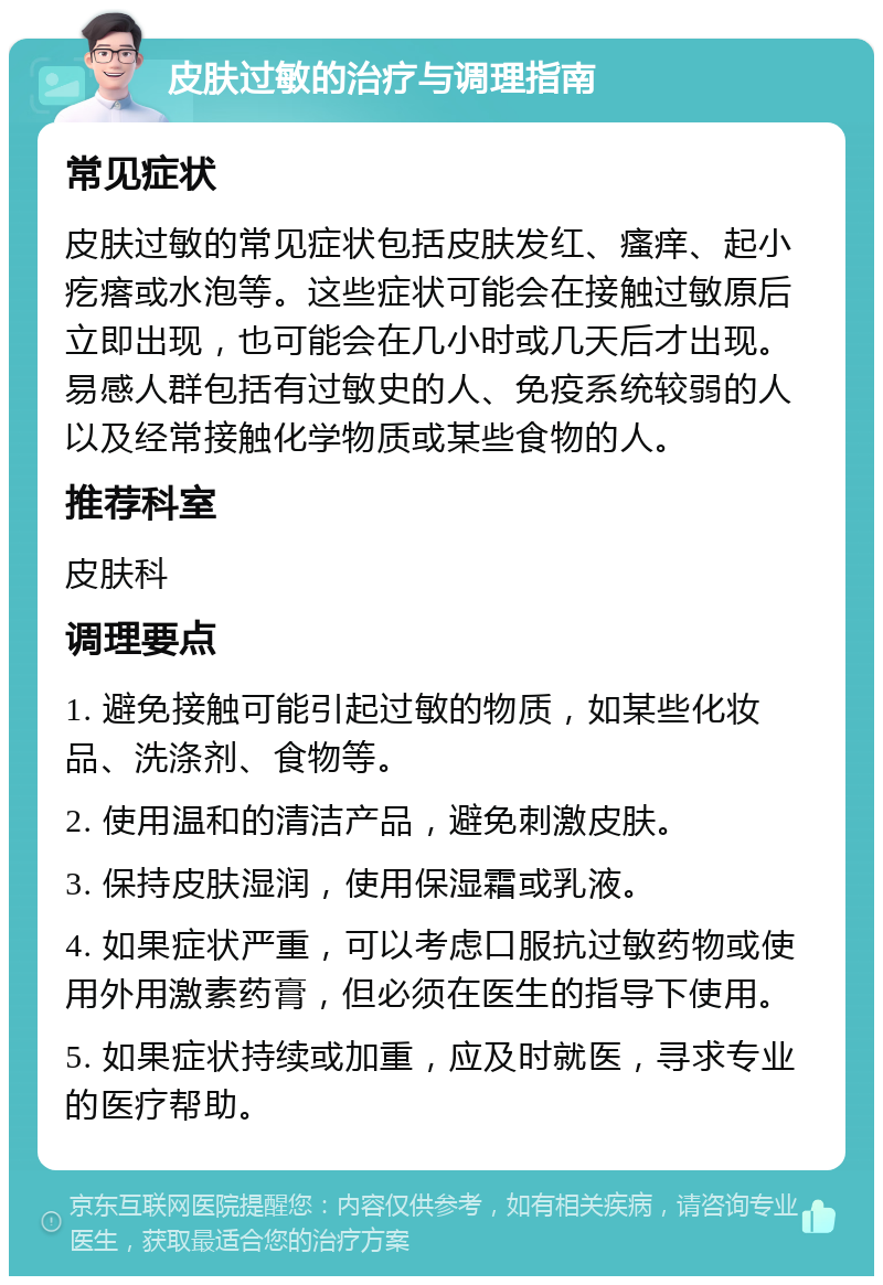 皮肤过敏的治疗与调理指南 常见症状 皮肤过敏的常见症状包括皮肤发红、瘙痒、起小疙瘩或水泡等。这些症状可能会在接触过敏原后立即出现，也可能会在几小时或几天后才出现。易感人群包括有过敏史的人、免疫系统较弱的人以及经常接触化学物质或某些食物的人。 推荐科室 皮肤科 调理要点 1. 避免接触可能引起过敏的物质，如某些化妆品、洗涤剂、食物等。 2. 使用温和的清洁产品，避免刺激皮肤。 3. 保持皮肤湿润，使用保湿霜或乳液。 4. 如果症状严重，可以考虑口服抗过敏药物或使用外用激素药膏，但必须在医生的指导下使用。 5. 如果症状持续或加重，应及时就医，寻求专业的医疗帮助。