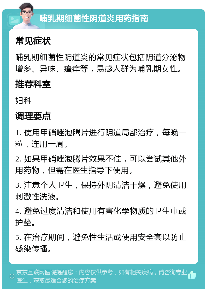 哺乳期细菌性阴道炎用药指南 常见症状 哺乳期细菌性阴道炎的常见症状包括阴道分泌物增多、异味、瘙痒等，易感人群为哺乳期女性。 推荐科室 妇科 调理要点 1. 使用甲硝唑泡腾片进行阴道局部治疗，每晚一粒，连用一周。 2. 如果甲硝唑泡腾片效果不佳，可以尝试其他外用药物，但需在医生指导下使用。 3. 注意个人卫生，保持外阴清洁干燥，避免使用刺激性洗液。 4. 避免过度清洁和使用有害化学物质的卫生巾或护垫。 5. 在治疗期间，避免性生活或使用安全套以防止感染传播。