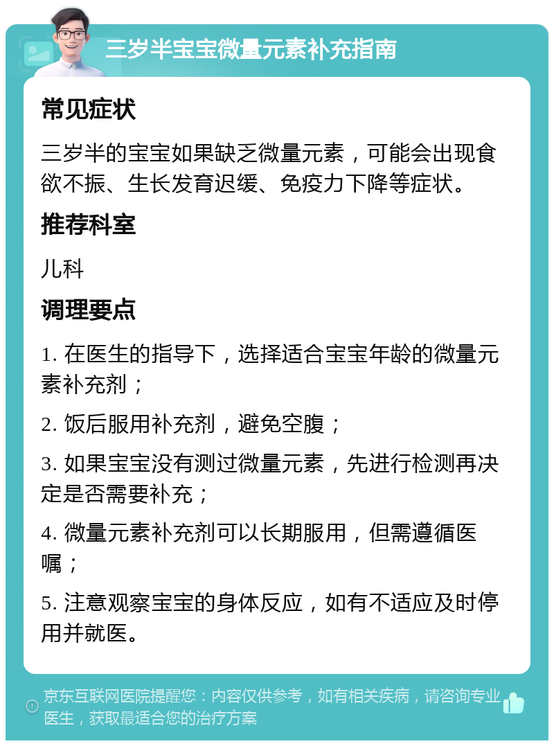 三岁半宝宝微量元素补充指南 常见症状 三岁半的宝宝如果缺乏微量元素，可能会出现食欲不振、生长发育迟缓、免疫力下降等症状。 推荐科室 儿科 调理要点 1. 在医生的指导下，选择适合宝宝年龄的微量元素补充剂； 2. 饭后服用补充剂，避免空腹； 3. 如果宝宝没有测过微量元素，先进行检测再决定是否需要补充； 4. 微量元素补充剂可以长期服用，但需遵循医嘱； 5. 注意观察宝宝的身体反应，如有不适应及时停用并就医。