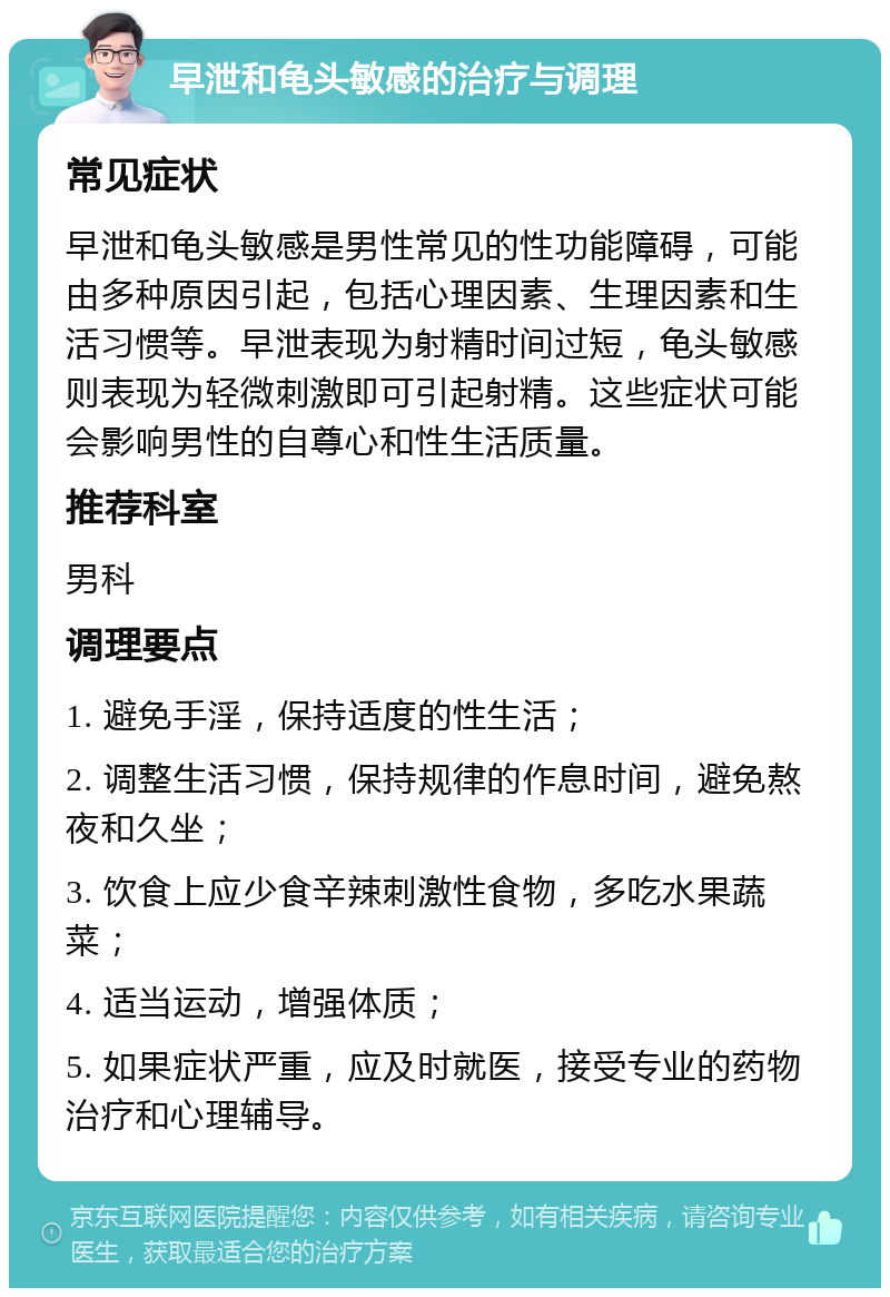 早泄和龟头敏感的治疗与调理 常见症状 早泄和龟头敏感是男性常见的性功能障碍，可能由多种原因引起，包括心理因素、生理因素和生活习惯等。早泄表现为射精时间过短，龟头敏感则表现为轻微刺激即可引起射精。这些症状可能会影响男性的自尊心和性生活质量。 推荐科室 男科 调理要点 1. 避免手淫，保持适度的性生活； 2. 调整生活习惯，保持规律的作息时间，避免熬夜和久坐； 3. 饮食上应少食辛辣刺激性食物，多吃水果蔬菜； 4. 适当运动，增强体质； 5. 如果症状严重，应及时就医，接受专业的药物治疗和心理辅导。