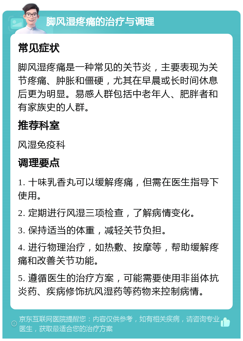 脚风湿疼痛的治疗与调理 常见症状 脚风湿疼痛是一种常见的关节炎，主要表现为关节疼痛、肿胀和僵硬，尤其在早晨或长时间休息后更为明显。易感人群包括中老年人、肥胖者和有家族史的人群。 推荐科室 风湿免疫科 调理要点 1. 十味乳香丸可以缓解疼痛，但需在医生指导下使用。 2. 定期进行风湿三项检查，了解病情变化。 3. 保持适当的体重，减轻关节负担。 4. 进行物理治疗，如热敷、按摩等，帮助缓解疼痛和改善关节功能。 5. 遵循医生的治疗方案，可能需要使用非甾体抗炎药、疾病修饰抗风湿药等药物来控制病情。