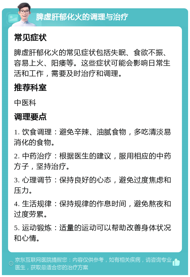 脾虚肝郁化火的调理与治疗 常见症状 脾虚肝郁化火的常见症状包括失眠、食欲不振、容易上火、阳痿等。这些症状可能会影响日常生活和工作，需要及时治疗和调理。 推荐科室 中医科 调理要点 1. 饮食调理：避免辛辣、油腻食物，多吃清淡易消化的食物。 2. 中药治疗：根据医生的建议，服用相应的中药方子，坚持治疗。 3. 心理调节：保持良好的心态，避免过度焦虑和压力。 4. 生活规律：保持规律的作息时间，避免熬夜和过度劳累。 5. 运动锻炼：适量的运动可以帮助改善身体状况和心情。