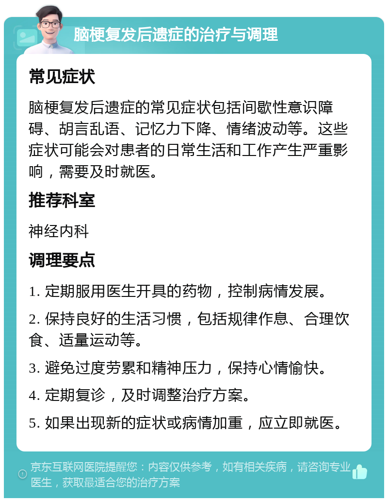 脑梗复发后遗症的治疗与调理 常见症状 脑梗复发后遗症的常见症状包括间歇性意识障碍、胡言乱语、记忆力下降、情绪波动等。这些症状可能会对患者的日常生活和工作产生严重影响，需要及时就医。 推荐科室 神经内科 调理要点 1. 定期服用医生开具的药物，控制病情发展。 2. 保持良好的生活习惯，包括规律作息、合理饮食、适量运动等。 3. 避免过度劳累和精神压力，保持心情愉快。 4. 定期复诊，及时调整治疗方案。 5. 如果出现新的症状或病情加重，应立即就医。