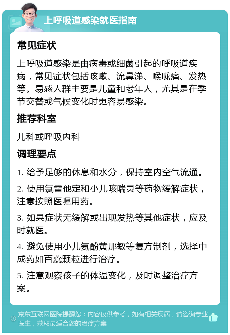 上呼吸道感染就医指南 常见症状 上呼吸道感染是由病毒或细菌引起的呼吸道疾病，常见症状包括咳嗽、流鼻涕、喉咙痛、发热等。易感人群主要是儿童和老年人，尤其是在季节交替或气候变化时更容易感染。 推荐科室 儿科或呼吸内科 调理要点 1. 给予足够的休息和水分，保持室内空气流通。 2. 使用氯雷他定和小儿咳喘灵等药物缓解症状，注意按照医嘱用药。 3. 如果症状无缓解或出现发热等其他症状，应及时就医。 4. 避免使用小儿氨酚黄那敏等复方制剂，选择中成药如百蕊颗粒进行治疗。 5. 注意观察孩子的体温变化，及时调整治疗方案。