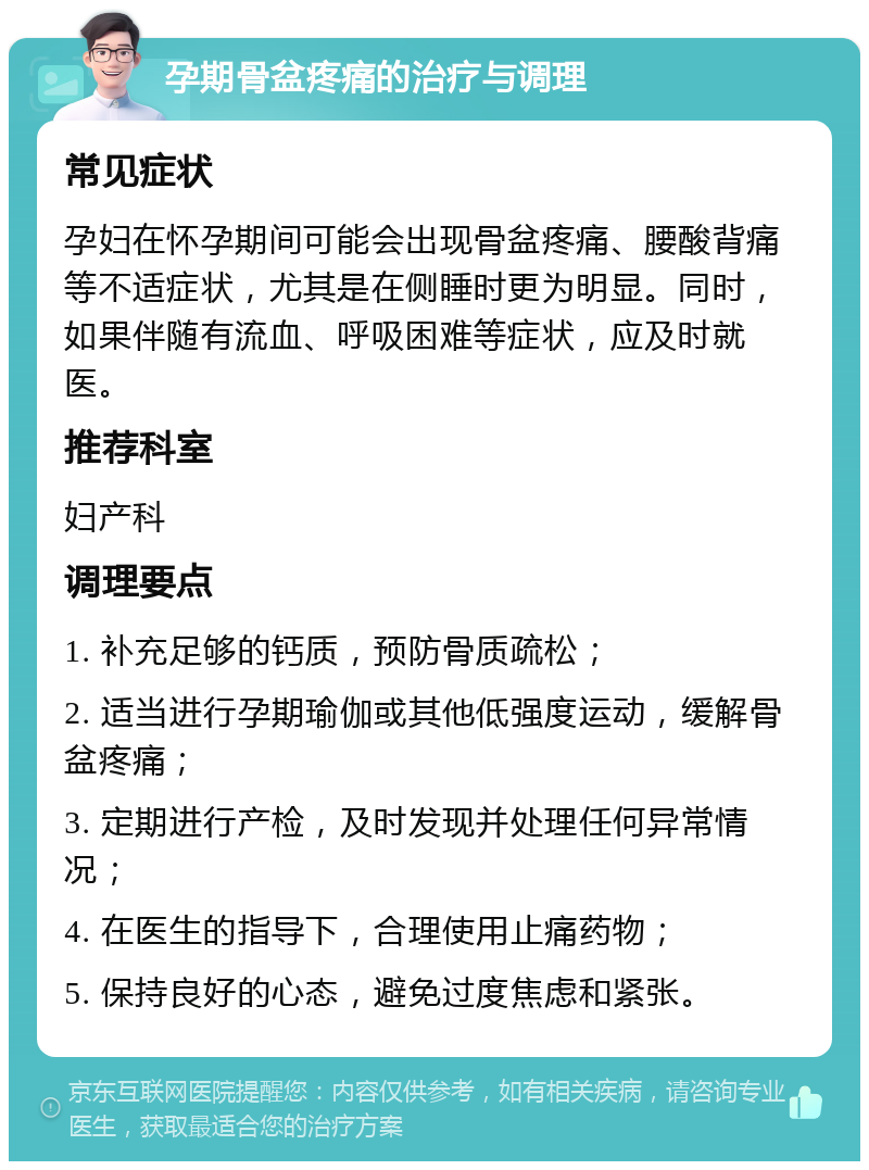 孕期骨盆疼痛的治疗与调理 常见症状 孕妇在怀孕期间可能会出现骨盆疼痛、腰酸背痛等不适症状，尤其是在侧睡时更为明显。同时，如果伴随有流血、呼吸困难等症状，应及时就医。 推荐科室 妇产科 调理要点 1. 补充足够的钙质，预防骨质疏松； 2. 适当进行孕期瑜伽或其他低强度运动，缓解骨盆疼痛； 3. 定期进行产检，及时发现并处理任何异常情况； 4. 在医生的指导下，合理使用止痛药物； 5. 保持良好的心态，避免过度焦虑和紧张。