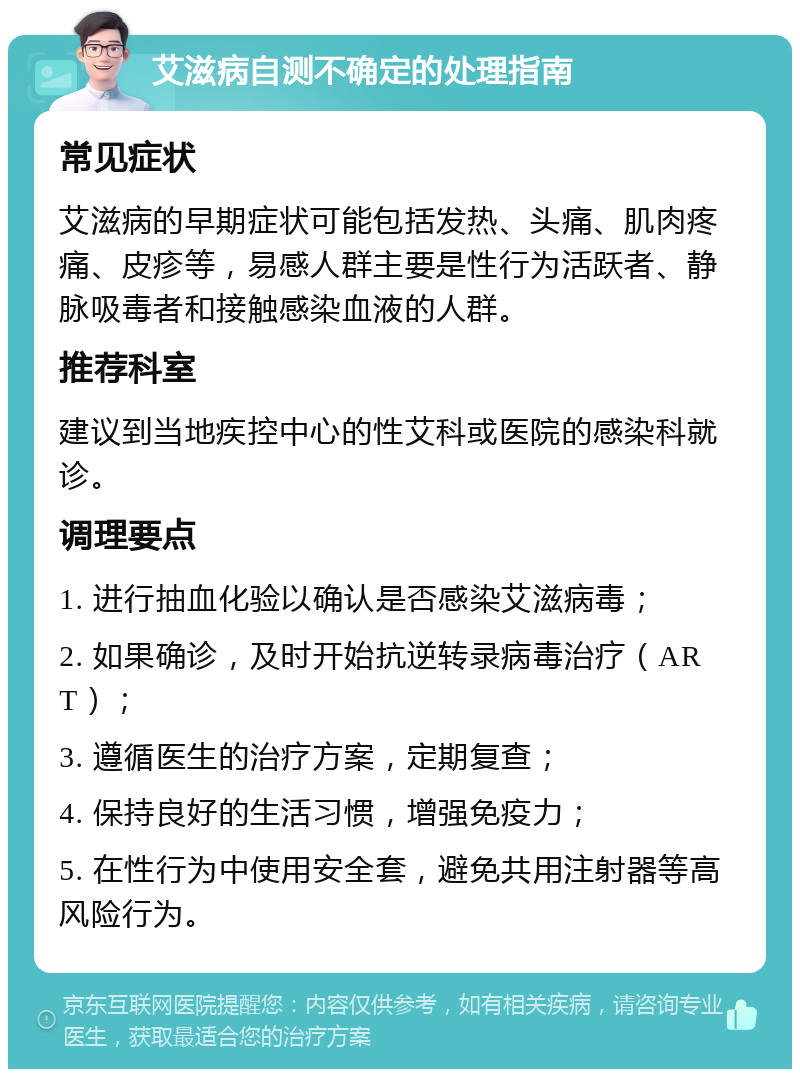 艾滋病自测不确定的处理指南 常见症状 艾滋病的早期症状可能包括发热、头痛、肌肉疼痛、皮疹等，易感人群主要是性行为活跃者、静脉吸毒者和接触感染血液的人群。 推荐科室 建议到当地疾控中心的性艾科或医院的感染科就诊。 调理要点 1. 进行抽血化验以确认是否感染艾滋病毒； 2. 如果确诊，及时开始抗逆转录病毒治疗（ART）； 3. 遵循医生的治疗方案，定期复查； 4. 保持良好的生活习惯，增强免疫力； 5. 在性行为中使用安全套，避免共用注射器等高风险行为。