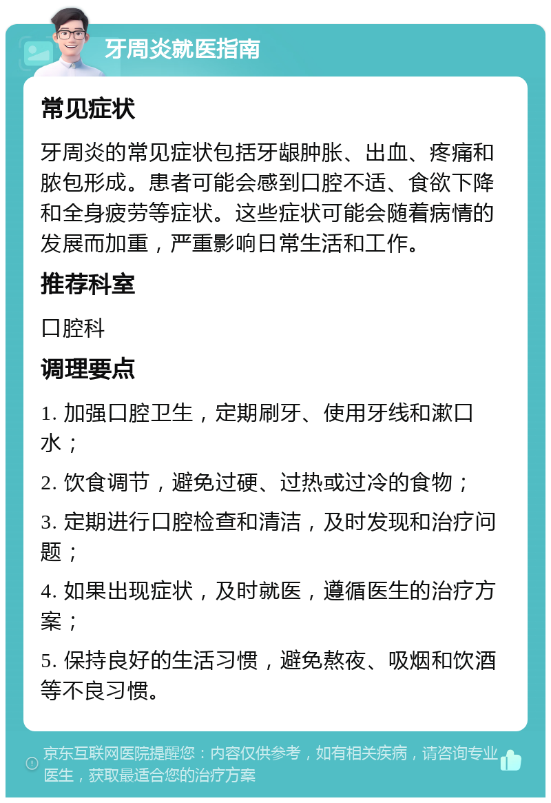 牙周炎就医指南 常见症状 牙周炎的常见症状包括牙龈肿胀、出血、疼痛和脓包形成。患者可能会感到口腔不适、食欲下降和全身疲劳等症状。这些症状可能会随着病情的发展而加重，严重影响日常生活和工作。 推荐科室 口腔科 调理要点 1. 加强口腔卫生，定期刷牙、使用牙线和漱口水； 2. 饮食调节，避免过硬、过热或过冷的食物； 3. 定期进行口腔检查和清洁，及时发现和治疗问题； 4. 如果出现症状，及时就医，遵循医生的治疗方案； 5. 保持良好的生活习惯，避免熬夜、吸烟和饮酒等不良习惯。