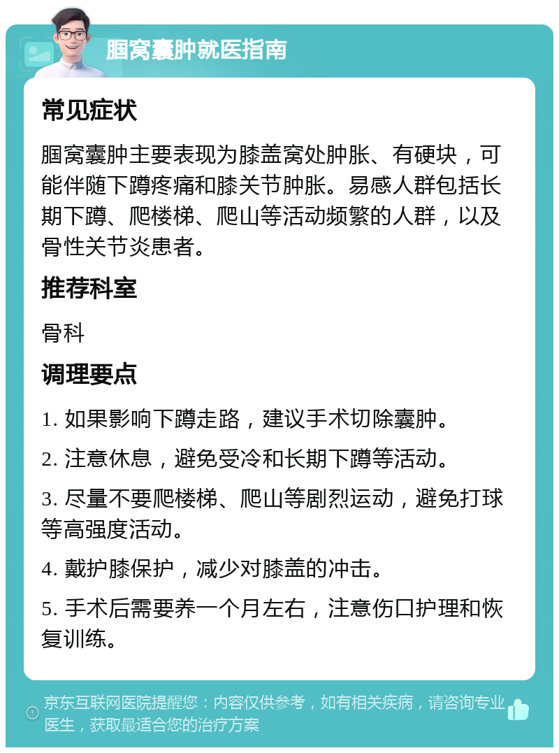 腘窝囊肿就医指南 常见症状 腘窝囊肿主要表现为膝盖窝处肿胀、有硬块，可能伴随下蹲疼痛和膝关节肿胀。易感人群包括长期下蹲、爬楼梯、爬山等活动频繁的人群，以及骨性关节炎患者。 推荐科室 骨科 调理要点 1. 如果影响下蹲走路，建议手术切除囊肿。 2. 注意休息，避免受冷和长期下蹲等活动。 3. 尽量不要爬楼梯、爬山等剧烈运动，避免打球等高强度活动。 4. 戴护膝保护，减少对膝盖的冲击。 5. 手术后需要养一个月左右，注意伤口护理和恢复训练。