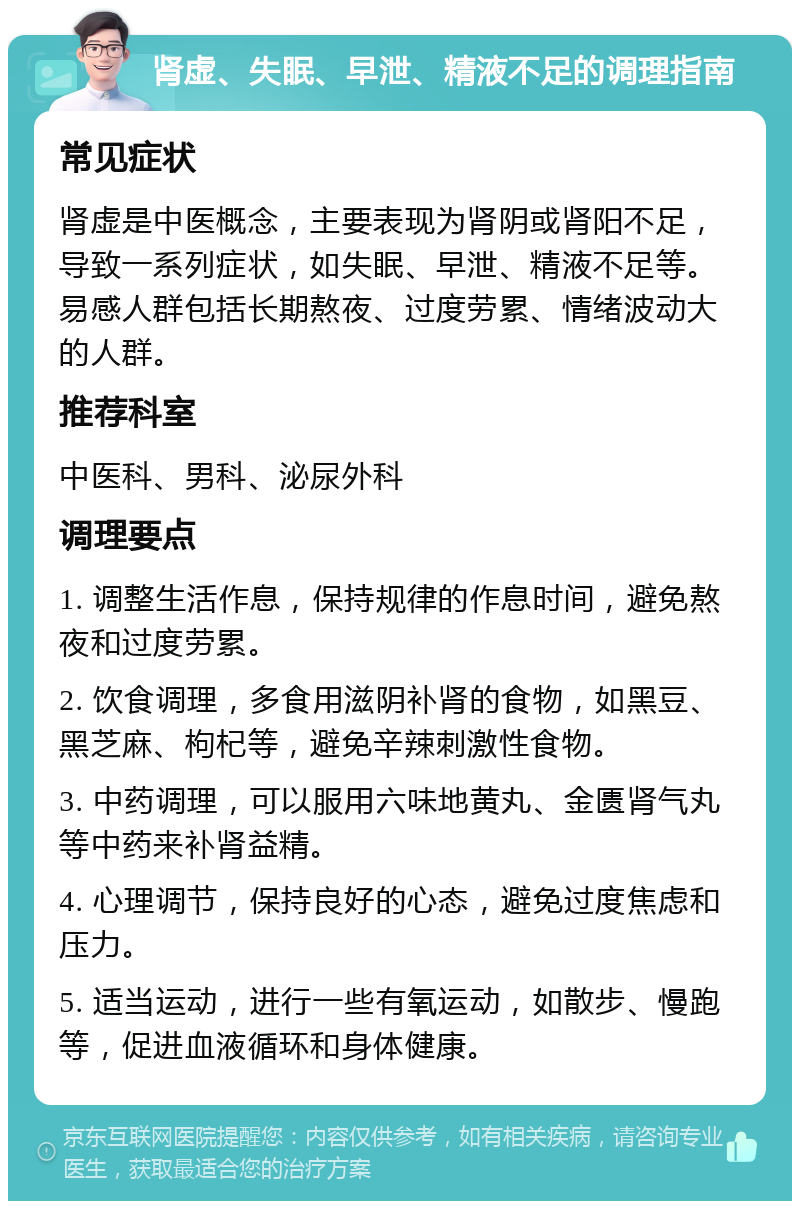 肾虚、失眠、早泄、精液不足的调理指南 常见症状 肾虚是中医概念，主要表现为肾阴或肾阳不足，导致一系列症状，如失眠、早泄、精液不足等。易感人群包括长期熬夜、过度劳累、情绪波动大的人群。 推荐科室 中医科、男科、泌尿外科 调理要点 1. 调整生活作息，保持规律的作息时间，避免熬夜和过度劳累。 2. 饮食调理，多食用滋阴补肾的食物，如黑豆、黑芝麻、枸杞等，避免辛辣刺激性食物。 3. 中药调理，可以服用六味地黄丸、金匮肾气丸等中药来补肾益精。 4. 心理调节，保持良好的心态，避免过度焦虑和压力。 5. 适当运动，进行一些有氧运动，如散步、慢跑等，促进血液循环和身体健康。