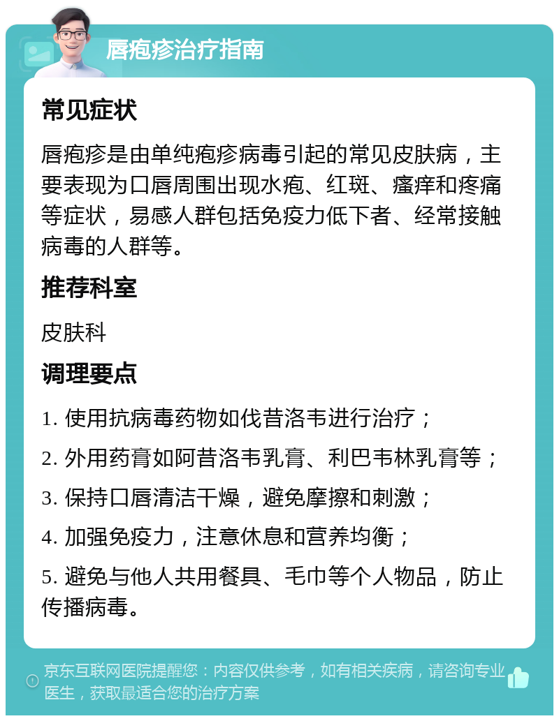 唇疱疹治疗指南 常见症状 唇疱疹是由单纯疱疹病毒引起的常见皮肤病，主要表现为口唇周围出现水疱、红斑、瘙痒和疼痛等症状，易感人群包括免疫力低下者、经常接触病毒的人群等。 推荐科室 皮肤科 调理要点 1. 使用抗病毒药物如伐昔洛韦进行治疗； 2. 外用药膏如阿昔洛韦乳膏、利巴韦林乳膏等； 3. 保持口唇清洁干燥，避免摩擦和刺激； 4. 加强免疫力，注意休息和营养均衡； 5. 避免与他人共用餐具、毛巾等个人物品，防止传播病毒。