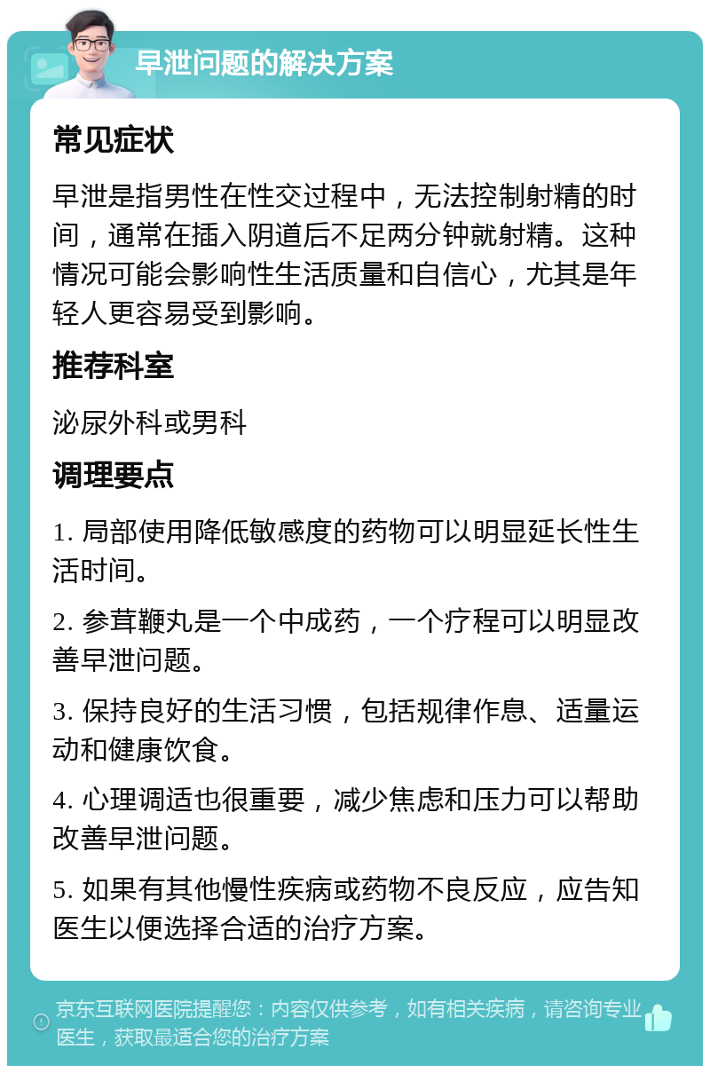 早泄问题的解决方案 常见症状 早泄是指男性在性交过程中，无法控制射精的时间，通常在插入阴道后不足两分钟就射精。这种情况可能会影响性生活质量和自信心，尤其是年轻人更容易受到影响。 推荐科室 泌尿外科或男科 调理要点 1. 局部使用降低敏感度的药物可以明显延长性生活时间。 2. 参茸鞭丸是一个中成药，一个疗程可以明显改善早泄问题。 3. 保持良好的生活习惯，包括规律作息、适量运动和健康饮食。 4. 心理调适也很重要，减少焦虑和压力可以帮助改善早泄问题。 5. 如果有其他慢性疾病或药物不良反应，应告知医生以便选择合适的治疗方案。