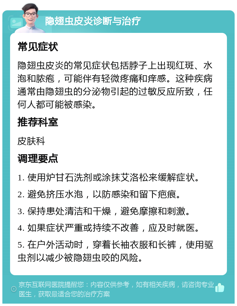 隐翅虫皮炎诊断与治疗 常见症状 隐翅虫皮炎的常见症状包括脖子上出现红斑、水泡和脓疱，可能伴有轻微疼痛和痒感。这种疾病通常由隐翅虫的分泌物引起的过敏反应所致，任何人都可能被感染。 推荐科室 皮肤科 调理要点 1. 使用炉甘石洗剂或涂抹艾洛松来缓解症状。 2. 避免挤压水泡，以防感染和留下疤痕。 3. 保持患处清洁和干燥，避免摩擦和刺激。 4. 如果症状严重或持续不改善，应及时就医。 5. 在户外活动时，穿着长袖衣服和长裤，使用驱虫剂以减少被隐翅虫咬的风险。