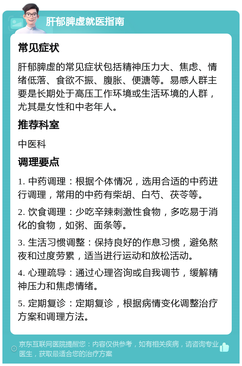 肝郁脾虚就医指南 常见症状 肝郁脾虚的常见症状包括精神压力大、焦虑、情绪低落、食欲不振、腹胀、便溏等。易感人群主要是长期处于高压工作环境或生活环境的人群，尤其是女性和中老年人。 推荐科室 中医科 调理要点 1. 中药调理：根据个体情况，选用合适的中药进行调理，常用的中药有柴胡、白芍、茯苓等。 2. 饮食调理：少吃辛辣刺激性食物，多吃易于消化的食物，如粥、面条等。 3. 生活习惯调整：保持良好的作息习惯，避免熬夜和过度劳累，适当进行运动和放松活动。 4. 心理疏导：通过心理咨询或自我调节，缓解精神压力和焦虑情绪。 5. 定期复诊：定期复诊，根据病情变化调整治疗方案和调理方法。