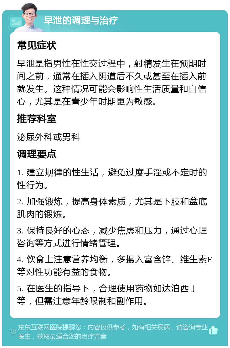 早泄的调理与治疗 常见症状 早泄是指男性在性交过程中，射精发生在预期时间之前，通常在插入阴道后不久或甚至在插入前就发生。这种情况可能会影响性生活质量和自信心，尤其是在青少年时期更为敏感。 推荐科室 泌尿外科或男科 调理要点 1. 建立规律的性生活，避免过度手淫或不定时的性行为。 2. 加强锻炼，提高身体素质，尤其是下肢和盆底肌肉的锻炼。 3. 保持良好的心态，减少焦虑和压力，通过心理咨询等方式进行情绪管理。 4. 饮食上注意营养均衡，多摄入富含锌、维生素E等对性功能有益的食物。 5. 在医生的指导下，合理使用药物如达泊西丁等，但需注意年龄限制和副作用。