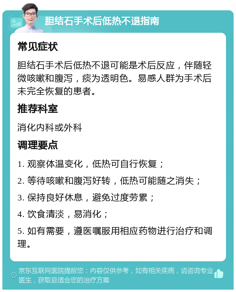 胆结石手术后低热不退指南 常见症状 胆结石手术后低热不退可能是术后反应，伴随轻微咳嗽和腹泻，痰为透明色。易感人群为手术后未完全恢复的患者。 推荐科室 消化内科或外科 调理要点 1. 观察体温变化，低热可自行恢复； 2. 等待咳嗽和腹泻好转，低热可能随之消失； 3. 保持良好休息，避免过度劳累； 4. 饮食清淡，易消化； 5. 如有需要，遵医嘱服用相应药物进行治疗和调理。