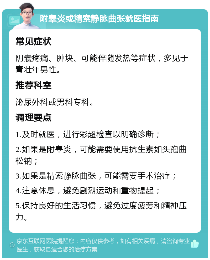 附睾炎或精索静脉曲张就医指南 常见症状 阴囊疼痛、肿块、可能伴随发热等症状，多见于青壮年男性。 推荐科室 泌尿外科或男科专科。 调理要点 1.及时就医，进行彩超检查以明确诊断； 2.如果是附睾炎，可能需要使用抗生素如头孢曲松钠； 3.如果是精索静脉曲张，可能需要手术治疗； 4.注意休息，避免剧烈运动和重物提起； 5.保持良好的生活习惯，避免过度疲劳和精神压力。