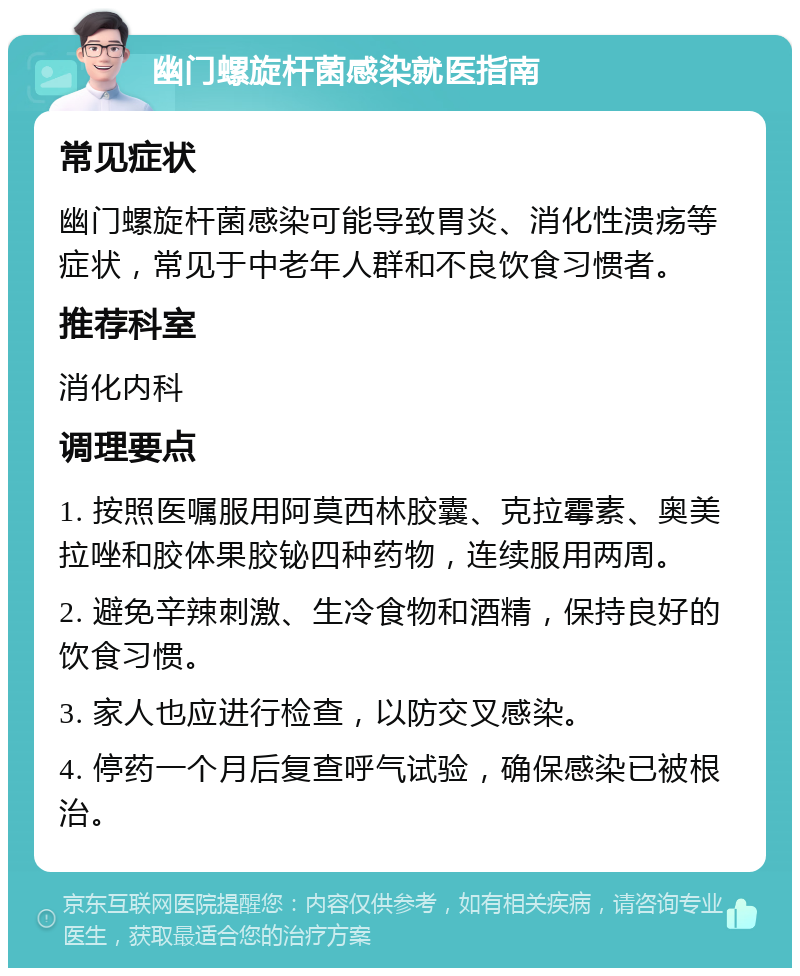 幽门螺旋杆菌感染就医指南 常见症状 幽门螺旋杆菌感染可能导致胃炎、消化性溃疡等症状，常见于中老年人群和不良饮食习惯者。 推荐科室 消化内科 调理要点 1. 按照医嘱服用阿莫西林胶囊、克拉霉素、奥美拉唑和胶体果胶铋四种药物，连续服用两周。 2. 避免辛辣刺激、生冷食物和酒精，保持良好的饮食习惯。 3. 家人也应进行检查，以防交叉感染。 4. 停药一个月后复查呼气试验，确保感染已被根治。