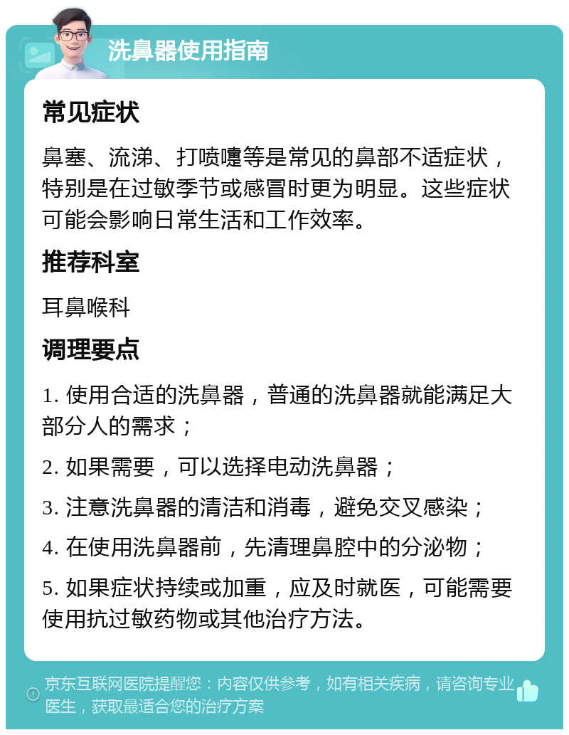 洗鼻器使用指南 常见症状 鼻塞、流涕、打喷嚏等是常见的鼻部不适症状，特别是在过敏季节或感冒时更为明显。这些症状可能会影响日常生活和工作效率。 推荐科室 耳鼻喉科 调理要点 1. 使用合适的洗鼻器，普通的洗鼻器就能满足大部分人的需求； 2. 如果需要，可以选择电动洗鼻器； 3. 注意洗鼻器的清洁和消毒，避免交叉感染； 4. 在使用洗鼻器前，先清理鼻腔中的分泌物； 5. 如果症状持续或加重，应及时就医，可能需要使用抗过敏药物或其他治疗方法。