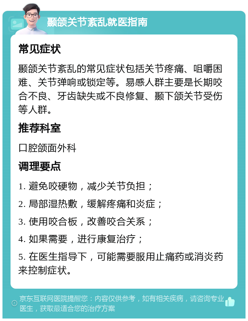 颞颌关节紊乱就医指南 常见症状 颞颌关节紊乱的常见症状包括关节疼痛、咀嚼困难、关节弹响或锁定等。易感人群主要是长期咬合不良、牙齿缺失或不良修复、颞下颌关节受伤等人群。 推荐科室 口腔颌面外科 调理要点 1. 避免咬硬物，减少关节负担； 2. 局部湿热敷，缓解疼痛和炎症； 3. 使用咬合板，改善咬合关系； 4. 如果需要，进行康复治疗； 5. 在医生指导下，可能需要服用止痛药或消炎药来控制症状。