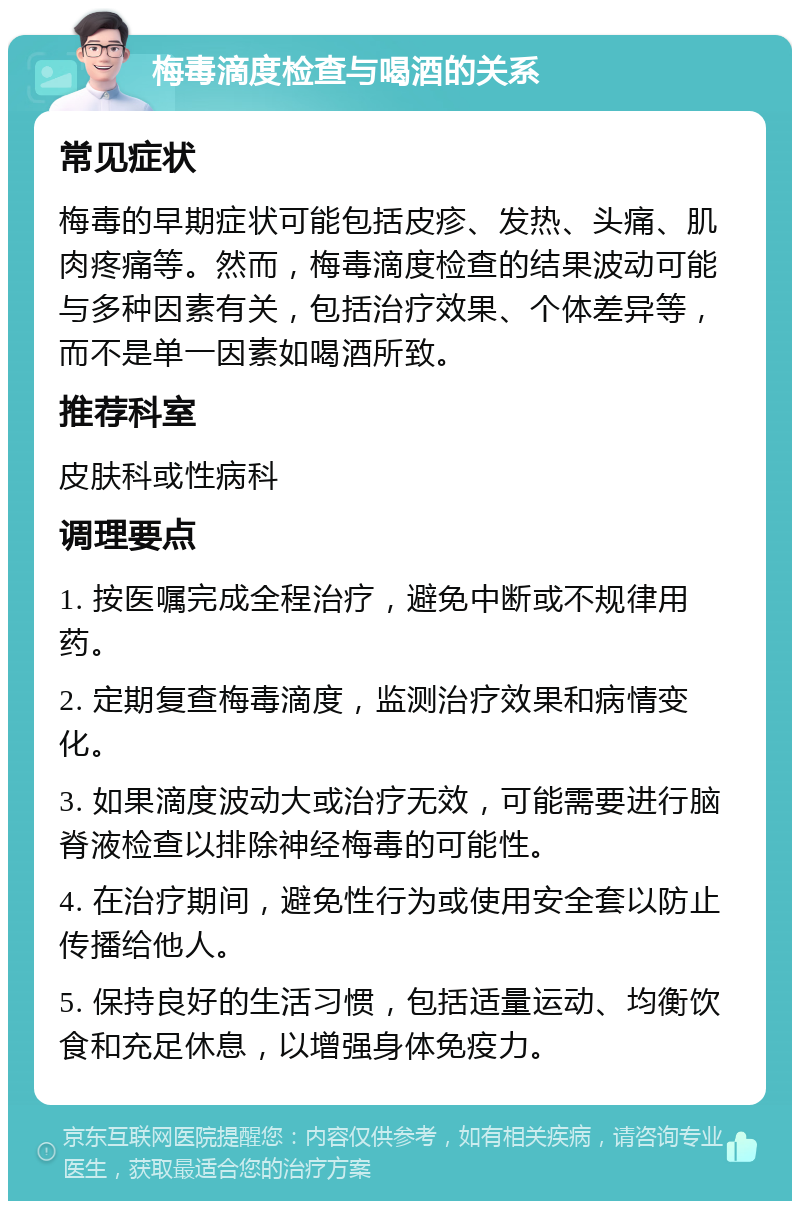 梅毒滴度检查与喝酒的关系 常见症状 梅毒的早期症状可能包括皮疹、发热、头痛、肌肉疼痛等。然而，梅毒滴度检查的结果波动可能与多种因素有关，包括治疗效果、个体差异等，而不是单一因素如喝酒所致。 推荐科室 皮肤科或性病科 调理要点 1. 按医嘱完成全程治疗，避免中断或不规律用药。 2. 定期复查梅毒滴度，监测治疗效果和病情变化。 3. 如果滴度波动大或治疗无效，可能需要进行脑脊液检查以排除神经梅毒的可能性。 4. 在治疗期间，避免性行为或使用安全套以防止传播给他人。 5. 保持良好的生活习惯，包括适量运动、均衡饮食和充足休息，以增强身体免疫力。