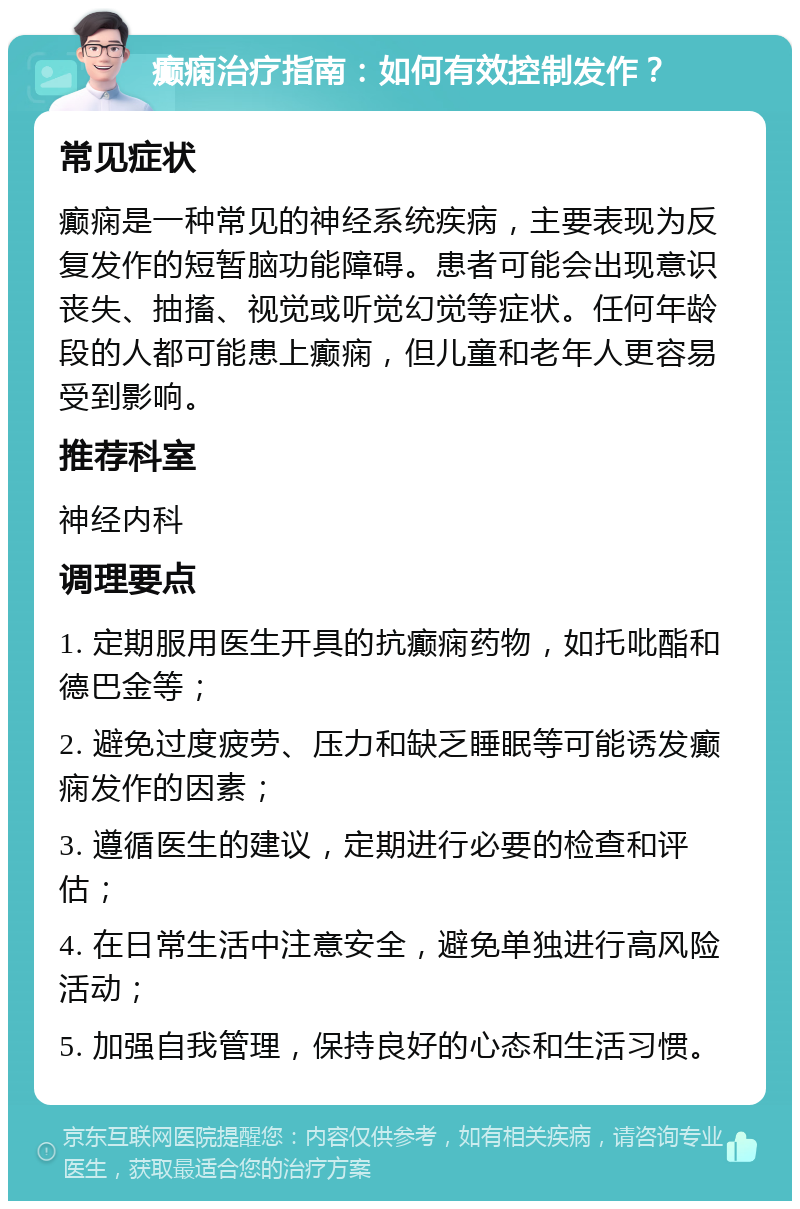 癫痫治疗指南：如何有效控制发作？ 常见症状 癫痫是一种常见的神经系统疾病，主要表现为反复发作的短暂脑功能障碍。患者可能会出现意识丧失、抽搐、视觉或听觉幻觉等症状。任何年龄段的人都可能患上癫痫，但儿童和老年人更容易受到影响。 推荐科室 神经内科 调理要点 1. 定期服用医生开具的抗癫痫药物，如托吡酯和德巴金等； 2. 避免过度疲劳、压力和缺乏睡眠等可能诱发癫痫发作的因素； 3. 遵循医生的建议，定期进行必要的检查和评估； 4. 在日常生活中注意安全，避免单独进行高风险活动； 5. 加强自我管理，保持良好的心态和生活习惯。