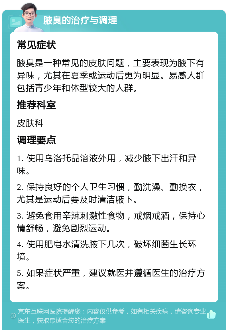 腋臭的治疗与调理 常见症状 腋臭是一种常见的皮肤问题，主要表现为腋下有异味，尤其在夏季或运动后更为明显。易感人群包括青少年和体型较大的人群。 推荐科室 皮肤科 调理要点 1. 使用乌洛托品溶液外用，减少腋下出汗和异味。 2. 保持良好的个人卫生习惯，勤洗澡、勤换衣，尤其是运动后要及时清洁腋下。 3. 避免食用辛辣刺激性食物，戒烟戒酒，保持心情舒畅，避免剧烈运动。 4. 使用肥皂水清洗腋下几次，破坏细菌生长环境。 5. 如果症状严重，建议就医并遵循医生的治疗方案。