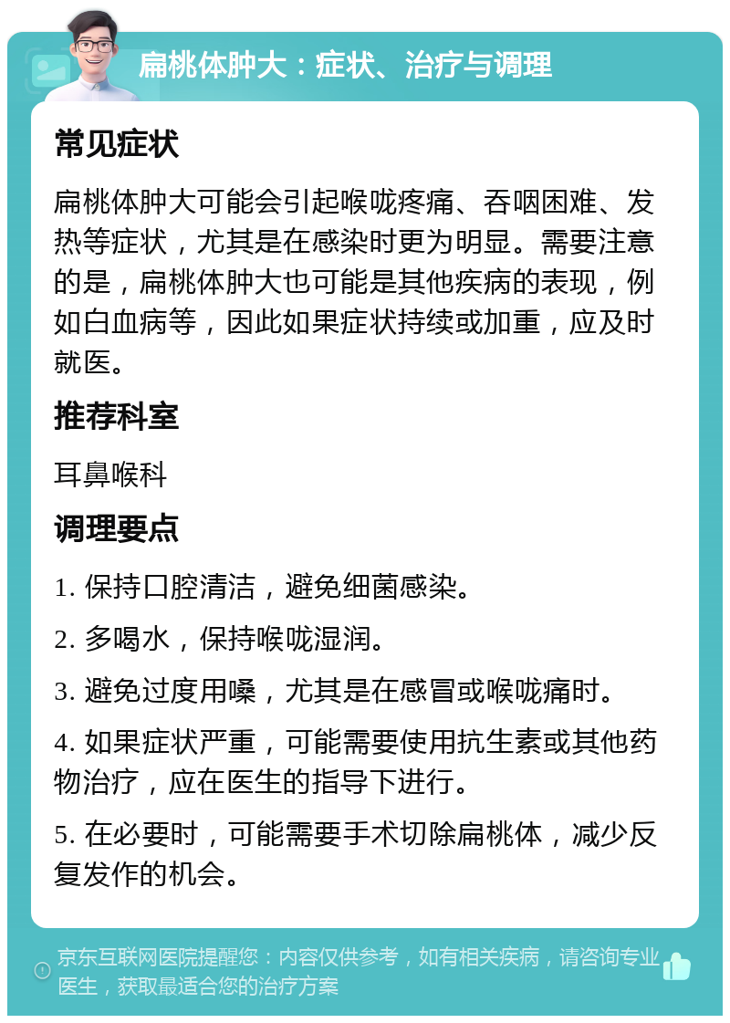 扁桃体肿大：症状、治疗与调理 常见症状 扁桃体肿大可能会引起喉咙疼痛、吞咽困难、发热等症状，尤其是在感染时更为明显。需要注意的是，扁桃体肿大也可能是其他疾病的表现，例如白血病等，因此如果症状持续或加重，应及时就医。 推荐科室 耳鼻喉科 调理要点 1. 保持口腔清洁，避免细菌感染。 2. 多喝水，保持喉咙湿润。 3. 避免过度用嗓，尤其是在感冒或喉咙痛时。 4. 如果症状严重，可能需要使用抗生素或其他药物治疗，应在医生的指导下进行。 5. 在必要时，可能需要手术切除扁桃体，减少反复发作的机会。