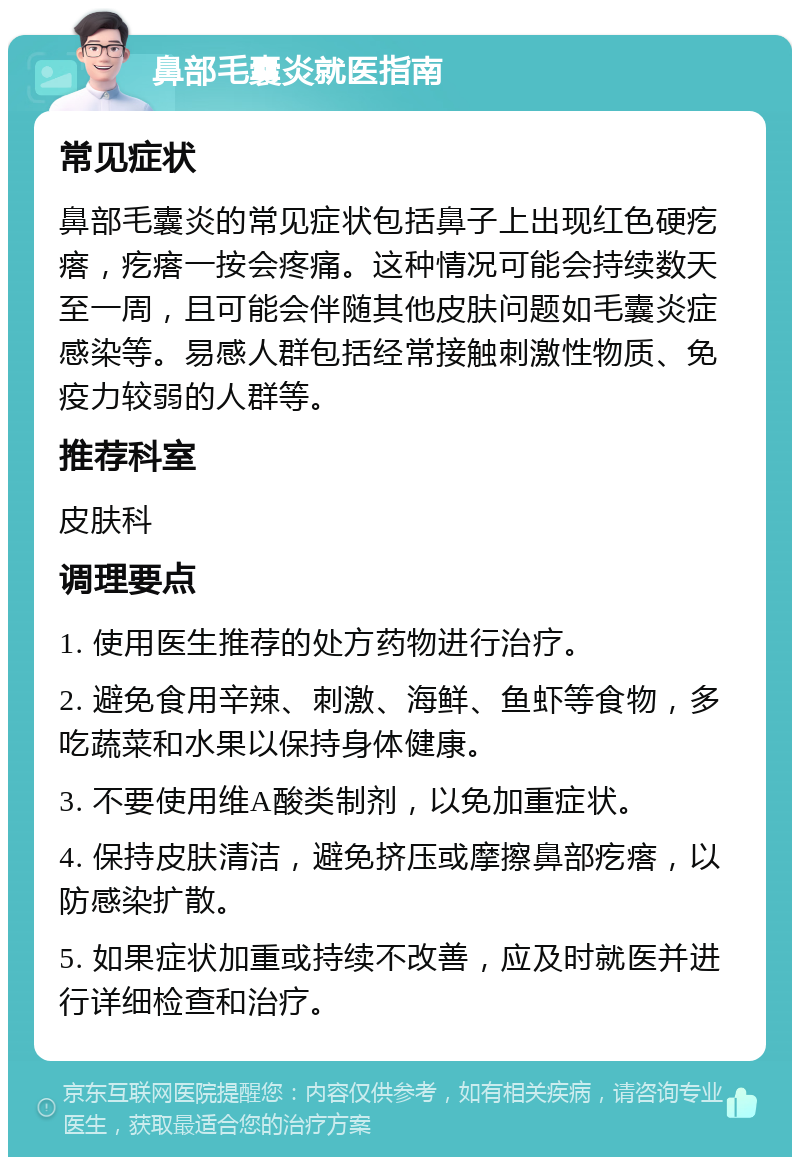 鼻部毛囊炎就医指南 常见症状 鼻部毛囊炎的常见症状包括鼻子上出现红色硬疙瘩，疙瘩一按会疼痛。这种情况可能会持续数天至一周，且可能会伴随其他皮肤问题如毛囊炎症感染等。易感人群包括经常接触刺激性物质、免疫力较弱的人群等。 推荐科室 皮肤科 调理要点 1. 使用医生推荐的处方药物进行治疗。 2. 避免食用辛辣、刺激、海鲜、鱼虾等食物，多吃蔬菜和水果以保持身体健康。 3. 不要使用维A酸类制剂，以免加重症状。 4. 保持皮肤清洁，避免挤压或摩擦鼻部疙瘩，以防感染扩散。 5. 如果症状加重或持续不改善，应及时就医并进行详细检查和治疗。