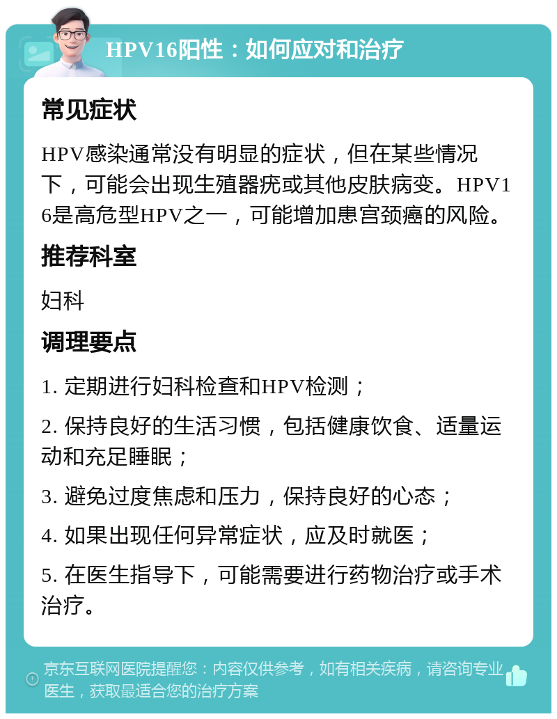 HPV16阳性：如何应对和治疗 常见症状 HPV感染通常没有明显的症状，但在某些情况下，可能会出现生殖器疣或其他皮肤病变。HPV16是高危型HPV之一，可能增加患宫颈癌的风险。 推荐科室 妇科 调理要点 1. 定期进行妇科检查和HPV检测； 2. 保持良好的生活习惯，包括健康饮食、适量运动和充足睡眠； 3. 避免过度焦虑和压力，保持良好的心态； 4. 如果出现任何异常症状，应及时就医； 5. 在医生指导下，可能需要进行药物治疗或手术治疗。