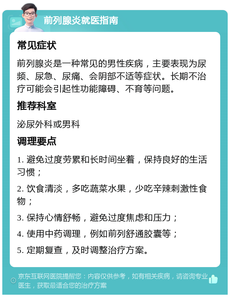 前列腺炎就医指南 常见症状 前列腺炎是一种常见的男性疾病，主要表现为尿频、尿急、尿痛、会阴部不适等症状。长期不治疗可能会引起性功能障碍、不育等问题。 推荐科室 泌尿外科或男科 调理要点 1. 避免过度劳累和长时间坐着，保持良好的生活习惯； 2. 饮食清淡，多吃蔬菜水果，少吃辛辣刺激性食物； 3. 保持心情舒畅，避免过度焦虑和压力； 4. 使用中药调理，例如前列舒通胶囊等； 5. 定期复查，及时调整治疗方案。