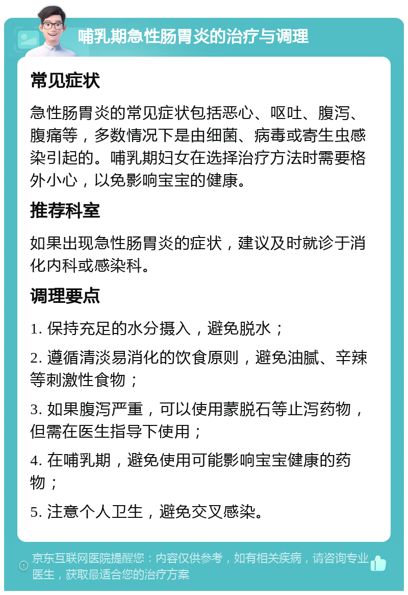 哺乳期急性肠胃炎的治疗与调理 常见症状 急性肠胃炎的常见症状包括恶心、呕吐、腹泻、腹痛等，多数情况下是由细菌、病毒或寄生虫感染引起的。哺乳期妇女在选择治疗方法时需要格外小心，以免影响宝宝的健康。 推荐科室 如果出现急性肠胃炎的症状，建议及时就诊于消化内科或感染科。 调理要点 1. 保持充足的水分摄入，避免脱水； 2. 遵循清淡易消化的饮食原则，避免油腻、辛辣等刺激性食物； 3. 如果腹泻严重，可以使用蒙脱石等止泻药物，但需在医生指导下使用； 4. 在哺乳期，避免使用可能影响宝宝健康的药物； 5. 注意个人卫生，避免交叉感染。