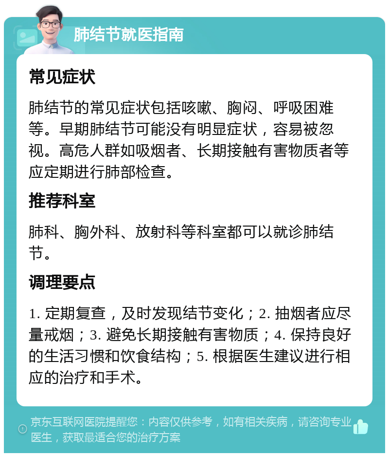 肺结节就医指南 常见症状 肺结节的常见症状包括咳嗽、胸闷、呼吸困难等。早期肺结节可能没有明显症状，容易被忽视。高危人群如吸烟者、长期接触有害物质者等应定期进行肺部检查。 推荐科室 肺科、胸外科、放射科等科室都可以就诊肺结节。 调理要点 1. 定期复查，及时发现结节变化；2. 抽烟者应尽量戒烟；3. 避免长期接触有害物质；4. 保持良好的生活习惯和饮食结构；5. 根据医生建议进行相应的治疗和手术。