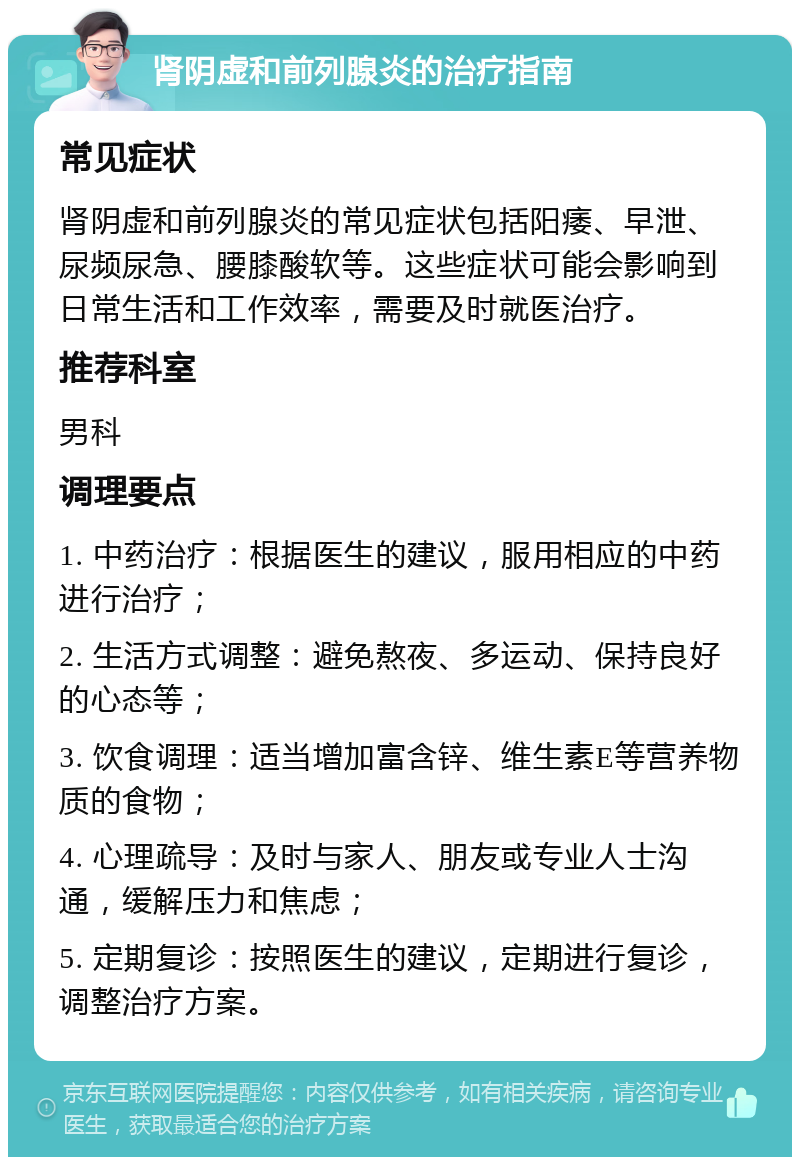 肾阴虚和前列腺炎的治疗指南 常见症状 肾阴虚和前列腺炎的常见症状包括阳痿、早泄、尿频尿急、腰膝酸软等。这些症状可能会影响到日常生活和工作效率，需要及时就医治疗。 推荐科室 男科 调理要点 1. 中药治疗：根据医生的建议，服用相应的中药进行治疗； 2. 生活方式调整：避免熬夜、多运动、保持良好的心态等； 3. 饮食调理：适当增加富含锌、维生素E等营养物质的食物； 4. 心理疏导：及时与家人、朋友或专业人士沟通，缓解压力和焦虑； 5. 定期复诊：按照医生的建议，定期进行复诊，调整治疗方案。